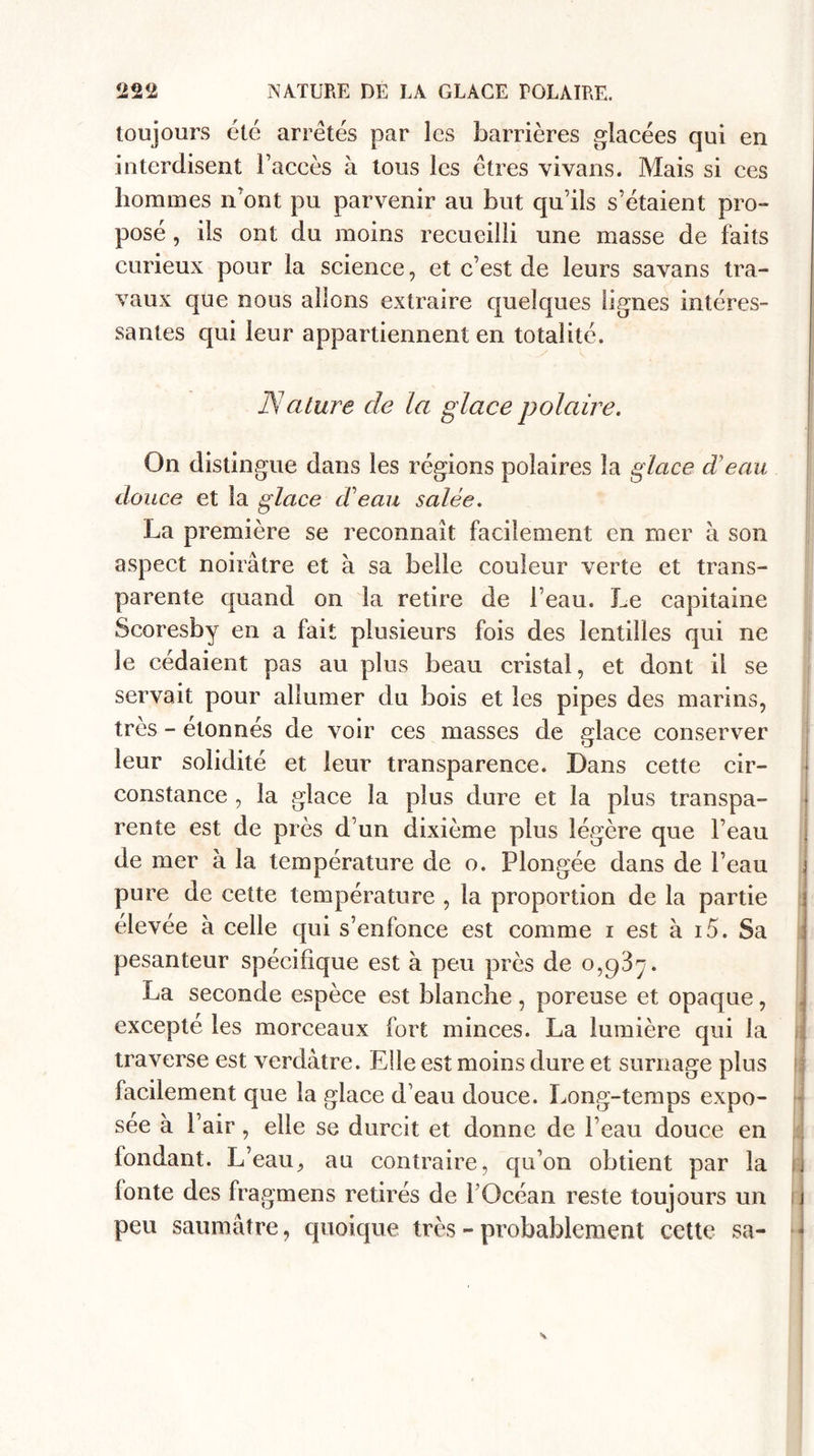 toujours été arretés par les barrières glacées qui en interdisent l’accès à tous les êtres vivans. Mais si ces hommes n’ont pu parvenir au but qu’ils s’étaient pro¬ posé , ils ont du moins recueilli une masse de faits curieux pour la science, et c’est de leurs savans tra¬ vaux que nous allons extraire quelques lignes intéres¬ santes qui leur appartiennent en totalité. Nature de la glace polaire. On distingue dans les régions polaires la glace d'eau douce et la glace d eau salée. La première se reconnaît facilement en nier à son aspect noirâtre et à sa belle couleur verte et trans¬ parente quand on la retire de l’eau. Le capitaine Scoresby en a fait plusieurs fois des lentilles qui ne le cédaient pas au plus beau cristal, et dont il se servait pour allumer du bois et les pipes des marins, très - étonnés de voir ces masses de glace conserver leur solidité et leur transparence. Dans cette cir¬ constance , la glace la plus dure et la plus transpa¬ rente est de près d’un dixième plus légère que l’eau de mer à la température de o. Plongée dans de l’eau j pure de cette température , la proportion de la partie élevée à celle qui s’enfonce est comme i est à i5. Sa pesanteur spécifique est à peu près de 0,^3^. La seconde espèce est blanche, poreuse et opaque, excepté les morceaux fort minces. La lumière qui la traverse est verdâtre. Elle est moins dure et surnage plus facilement que la glace d’eau douce. Long-temps expo¬ sée à Pair, elle se durcit et donne de l’eau douce en tondant. L’eau, au contraire, qu’on obtient par la fonte des fragmens retirés de l’Océan reste toujours un peu saumâtre, quoique très - probablement cette sa- «