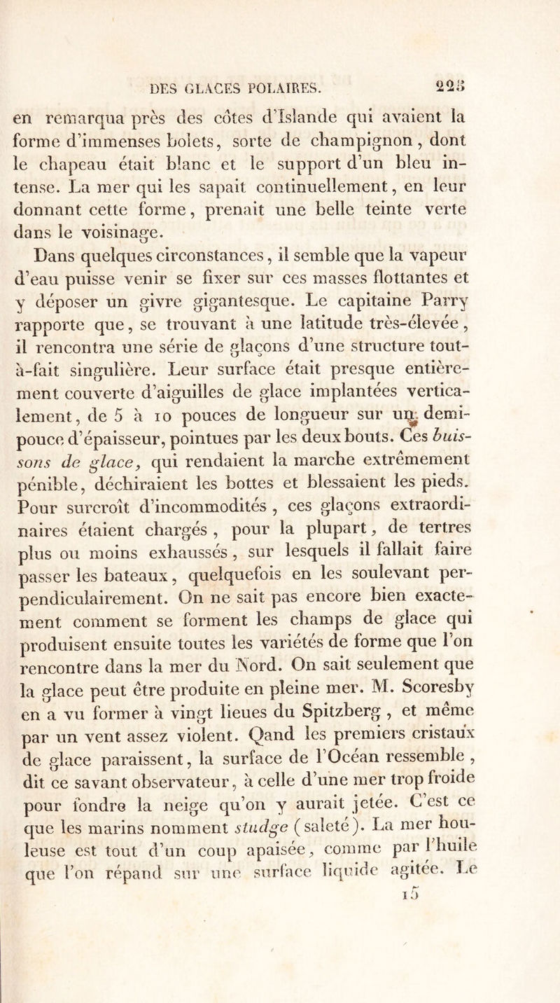 en remarqua près des cotes d’Islande qui avaient la forme d’immenses bolets, sorte de champignon , dont le chapeau était blanc et le support d’un bleu in¬ tense. La mer qui les sapait continuellement, en leur donnant cette forme, prenait une belle teinte verte dans le voisinage. Dans quelques circonstances, il semble que la vapeur d’eau puisse venir se fixer sur ces masses flottantes et y déposer un givre gigantesque. Le capitaine Parry rapporte que, se trouvant à une latitude très-élevée, il rencontra une série de plaçons d’une structure tout- à-fait singulière. Leur surface était presque entière¬ ment couverte d’aiguilles de glace implantées vertica¬ lement, de 5 à 10 pouces de longueur sur ui£ demi- pouce d’épaisseur, pointues par les deux bouts. Ces buis¬ sons de glace, qui rendaient la marche extrêmement pénible, déchiraient les bottes et blessaient les pieds. Pour surcroît d’incommodités , ces glaçons extraordi¬ naires étaient chargés , pour la plupart, de tertres plus ou moins exhaussés , sur lesquels il fallait faire passer les bateaux, quelquefois en les soulevant per¬ pendiculairement. On ne sait pas encore bien exacte¬ ment comment se forment les champs de glace qui produisent ensuite toutes les variétés de forme que l’on rencontre dans la mer du Nord. On sait seulement que la glace peut être produite en pleine mer. M. Scoresbv en a vu former à vingt lieues du Spitzberg , et meme par un vent assez violent. Qand les premiers cristaux de glace paraissent, la surface de l’Océan ressemble , dit ce savant observateur, à celle d’une mer trop froide pour fondre la neige qu’on y aurait jetée. C est ce que les marins nomment studge (saleté). La mer hou¬ leuse est tout d’un coup apaisée, comme par 1 huile que l’on répand sur une surface liquide agitée. Le