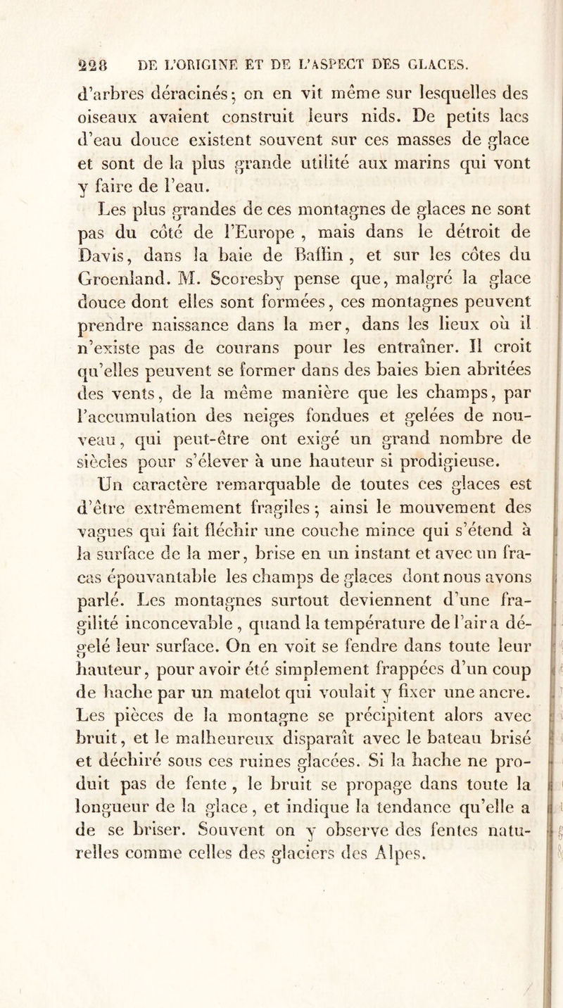 d’arbres déracinés*, on en vit même sur lesquelles des oiseaux avaient construit leurs nids. De petits lacs d’eau douce existent souvent sur ces masses de glace et sont de la plus grande utilité aux marins qui vont y faire de F eau. Les plus grandes de ces montagnes de glaces ne sont pas du coté de l’Europe , mais dans le détroit de Davis, dans la baie de Baüin , et sur les cotes du Groenland. M. Scoresby pense que, malgré la glace douce dont elles sont formées, ces montagnes peuvent prendre naissance dans la mer, dans les lieux oîi il n’existe pas de courans pour les entraîner. Il croit qu’elles peuvent se former dans des baies bien abritées des vents, de la meme manière que les champs, par l’accumulation des neiges fondues et gelées de nou¬ veau , qui peut-être ont exigé un grand nombre de siècles pour s’élever à une hauteur si prodigieuse. Un caractère remarquable de toutes ces glaces est d’être extrêmement fragiles ; ainsi le mouvement des vagues qui fait fléchir une couche mince qui s’étend à la surface de la mer, brise en un instant et avec un fra¬ cas épouvantable les champs de gla.ces dont nous avons parlé. Les montagnes surtout deviennent d’une fra¬ gilité inconcevable, quand la température de l’air a dé¬ pelé leur surface. On en voit se fendre dans toute leur &lt;J hauteur, pour avoir été simplement frappées d’un coup de hache par un matelot qui voulait y fixer une ancre. Les pièces de la montagne se précipitent alors avec bruit, et le malheureux disparaît avec le bateau brisé et déchiré sous ces ruines glacées. Si la hache ne pro¬ duit pas de fente , le bruit se propage dans toute la longueur de la glace, et indique la tendance qu’elle a de se briser. Souvent on y observe des fentes natu¬ relles comme celles des glaciers des Alpes.