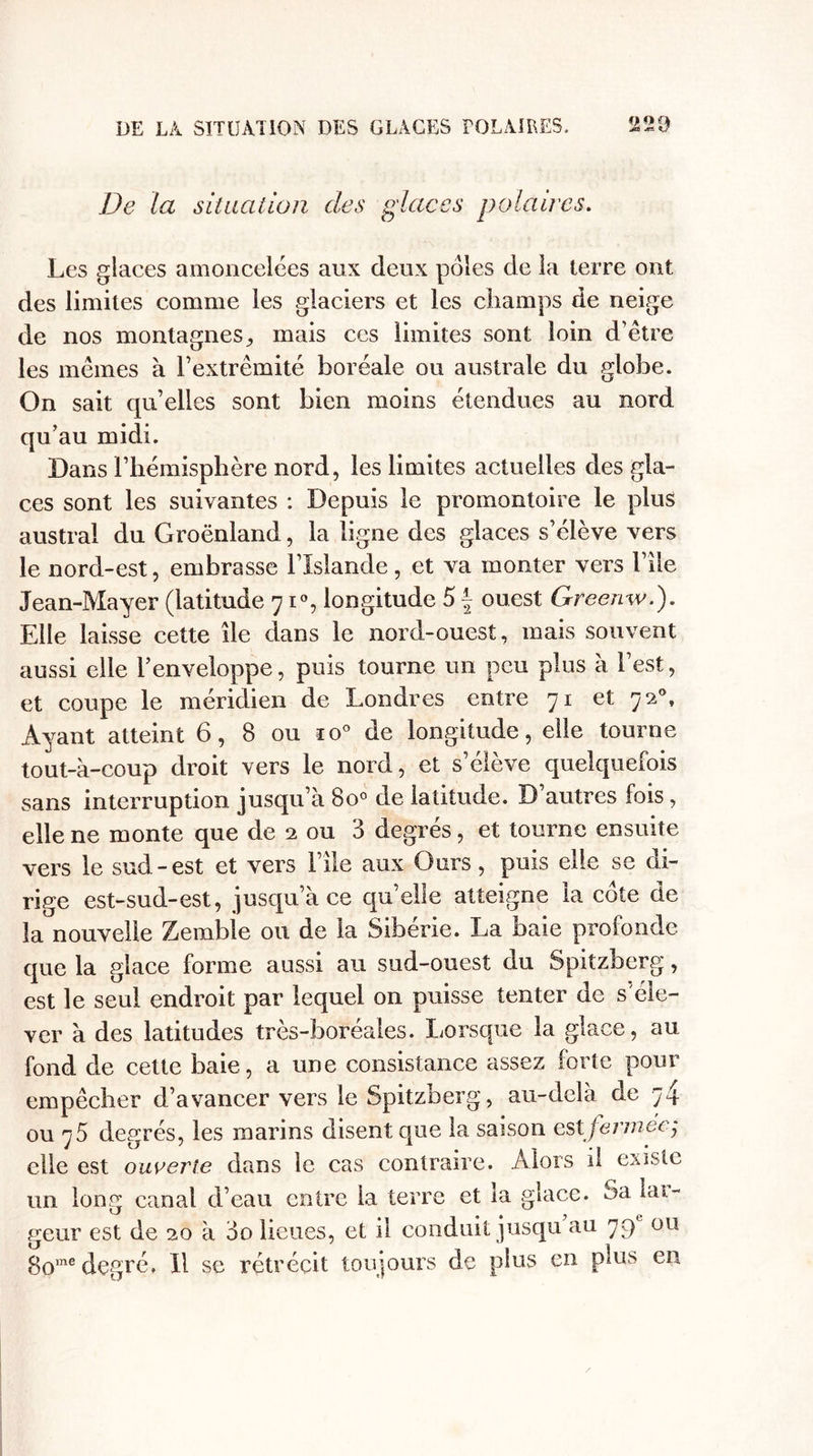 De la situation des glaces polaires. Les glaces amoncelées aux deux pôles de la terre ont des limites comme les glaciers et les champs de neige de nos montagnes., mais ces limites sont loin d’être les mêmes à l’extrémité boréale ou australe du globe. On sait qu’elles sont bien moins étendues au nord qu’au midi. Dans l’hémisphère nord, les limites actuelles des gla¬ ces sont les suivantes : Depuis le promontoire le plus austral du Groenland, la ligne des glaces s’élève vers le nord-est, embrasse l’Islande, et va monter vers l’ile Jean-Mayer (latitude 71°, longitude 5 f ouest Greenw.). Elle laisse cette île dans le nord-ouest, mais souvent aussi elle l’enveloppe, puis tourne un peu plus à l’est, et coupe le méridien de Londres entre 71 et 720, Ayant atteint 6, 8 ou io° de longitude, elle tourne tout-à-coup droit vers le nord, et s’élève quelquefois sans interruption jusqu’à 8o° de latitude. D autres fois, elle ne monte que de 2 ou 3 degrés, et tourne ensuite vers le sud-est et vers l’ile aux Ours, puis elle se di¬ rige est-sud-est, jusqu’à ce quelle atteigne la cote de la nouvelle Zembie ou de la Sibérie. La baie profonde que la glace forme aussi au sud-ouest du Spitzberg, est le seul endroit par lequel on puisse tenter de s éle¬ ver à des latitudes très-boréales. Lorsque la glace, au fond de cette baie, a une consistance assez forte pour empêcher d’avancer vers le Spitzberg, au-delà de 74 ou 75 degrés, les marins disent que la saison est fennecj elle est ouverte dans le cas contraire. Alors il existe un long canal d’eau entre la terre et la glace, ^a lar¬ geur est de 20 à 00 lieues, et il conduit jusqu au 79 ou 8ome degré. Il se rétrécit toujours de plus en plus en