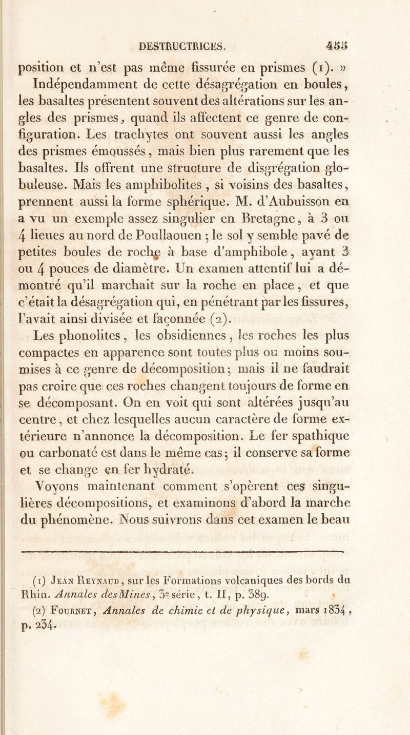 position et n’est pas même fissurée en prismes (i). » Indépendamment de cette désagrégation en boules, les basaltes présentent souvent des altérations sur les an- Igles des prismes 9 quand ils affectent ce genre de con¬ figuration. Les tracbytes ont souvent aussi les angles des prismes émoussés, mais bien plus rarement que les basaltes. Ils offrent une structure de disgrégation glo¬ buleuse. Mais les ampbibolites , si voisins des basaltes, prennent aussi la forme sphérique. M. d’Aubuisson en a vu un exemple assez singulier en Bretagne, à 3 ou 4 lieues au nord de Pouliaouen • le sol y semble pavé de petites boules de roche à base d’amphibole, ayant 3 ou 4 pouces de diamètre. Un examen attentif lui a dé¬ montré qu’il marchait sur la roche en place, et que I c’était la désagrégation qui, en pénétrant parles fissures, l’avait ainsi divisée et façonnée (s). Les phonolites, les obsidiennes, les roches les plus compactes en apparence sont toutes plus ou moins sou¬ mises à ce genre de décomposition 5 mais il ne faudrait pas croire que ces roches changent toujours de forme en se décomposant. On en voit qui sont altérées jusqu’au centre, et chez lesquelles aucun caractère de forme ex¬ térieure n’annonce la décomposition. Le fer spathique ou carbonaté est dans le même cas 5 il conserve sa forme et se change en fer hydraté. Voyons maintenant comment s’opèrent ces singu¬ lières décompositions, et examinons d’abord la marche du phénomène. Nous suivrons dans cet examen le beau (1) Jean Reynaud, sur les Formations volcaniques des bords du Rhin. Annales desMines, 3e série, t. Il, p. 38q. (2) Fournet, Annales de chimie et de physique, mars 1834 ? p. 20/f.