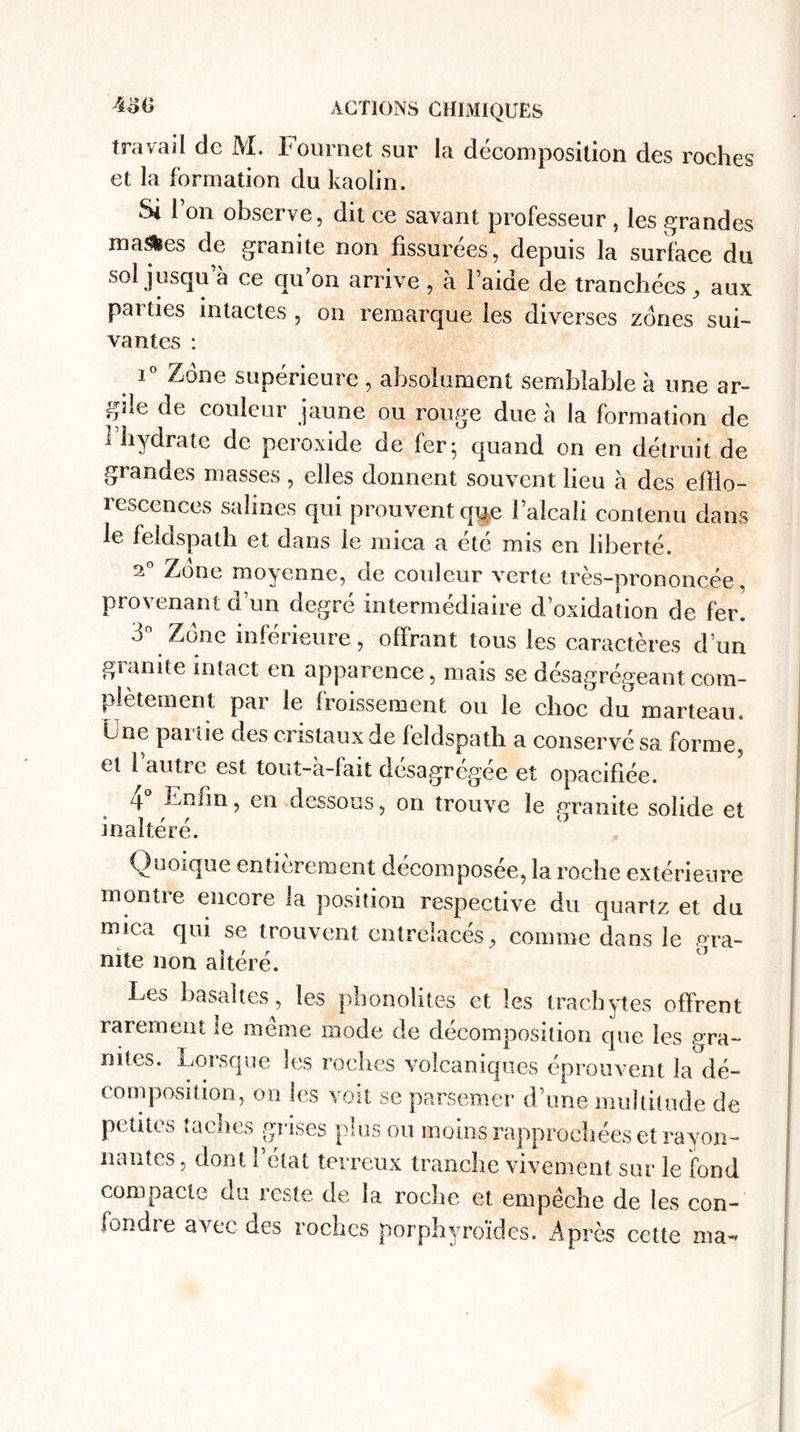 travail de M. Fournet sur la décomposition des roches et la formation du kaolin. Si Ion observe, dit ce savant professeur , les grandes ruades de granité non fissurées, depuis la surface du sol jusqu a ce qu’on arrive , à laide de tranchées . aux parties intactes , on remarque les diverses zones sui¬ vantes : i° Zone supérieure , absolument semblable à une ar¬ gile de couleur jaune ou rouge due à la formation de 1 hydrate de peroxide de fer; quand on en détruit de grandes masses, elles donnent souvent lieu à des efflo¬ rescences salines qui prouvent qq.e l’alcali contenu dans le feldspath et dans le mica a été mis en liberté. 2° Zone moyenne, de couleur verte très-prononcée provenant d’un degré intermédiaire d’oxidation de fer. 3° Zone inférieure, offrant tous les caractères d’un gianite intact en apparence, mais se désagrégeant com¬ plètement par le froissement ou le choc du marteau. Une pai ue des cristaux de feldspath a conservé sa forme, et 1 autre est tout-à-fait désagrégée et opacifiée. 4 Enfin, en dessous, on trouve le granité solide et inaltéré. Quoique entièrement décomposée, la roche extérieure montre encore la position respective du quartz et du mica qui se trouvent entrelacés, comme dans le gra¬ nité non altéré. Les basaltes, les phonolites et les trachytes offrent rarement te meme mode de décomposition que les e:ra- nites. Lorsque les roches volcaniques éprouvent la dé¬ composition, on les voit se parsemer d’une multitude de petites taches grises plus ou moins rapprochées et rayon¬ nantes , dont l’état terreux tranche vivement sur le fond compacte du reste de la roche et empêche de les con- fondie avec des roches porphyroïdes. Après cette ma-*