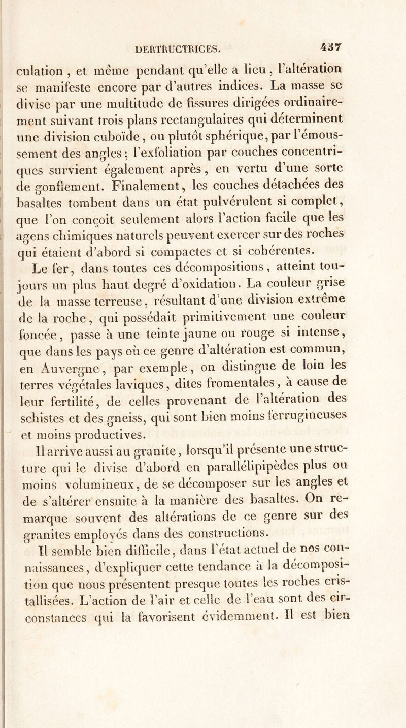 culation , et meme pendant qu’elle a lieu, l’altération se manifeste encore par d’autres indices. La masse se divise par une multitude de fissures dirigées ordinaire¬ ment suivant trois plans rectangulaires qui déterminent une division cuboïde, ou plutôt sphérique, par l’émous¬ sement des angles -, l’exfoliation par couches concentri¬ ques survient également après, en vertu d’une sorte de gonflement. Finalement, les couches detachees des basaltes tombent dans un état pulvérulent si complet, que Ton conçoit seulement alors l’action facile que les agens chimiques naturels peuvent exercer sur des roches qui étaient d’abord si compactes et si cohérentes. Le fer, dans toutes ces décompositions, atteint tou¬ jours un plus haut degré d’oxidation. La couleur grise de la masse terreuse, résultant d’une division extrême de la roche, qui possédait primitivement une couleur foncée, passe à une teinte jaune ou rouge si intense, que dans les pays où ce genre d’altération est commun, en Auvergne, par exemple, on distingue de loin les terres végétales laviques, dites fromentales j, à cause de leur fertilité, de celles provenant de 1 altération des schistes et des gneiss, qui sont bien moins ferrugineuses et moins productives. Il arrive aussi au granité, lorsqu’il présente une struc¬ ture qui le divise d’abord en parallelipipèdes plus ou moins volumineux, de se décomposer sur les angles et de s’altérer ensuite à la manière des basaltes. On re¬ marque souvent des altérations de ce genre sur des granités employés dans des constructions. Tl semble bien difficile, dans l’état actuel de nos con¬ naissances, d’expliquer cette tendance à la décomposi¬ tion que nous présentent presque toutes les roches cris¬ tallisées. L’action de l’air et celle de l’eau sont des cil - constances qui la favorisent évidemment. Il est bien
