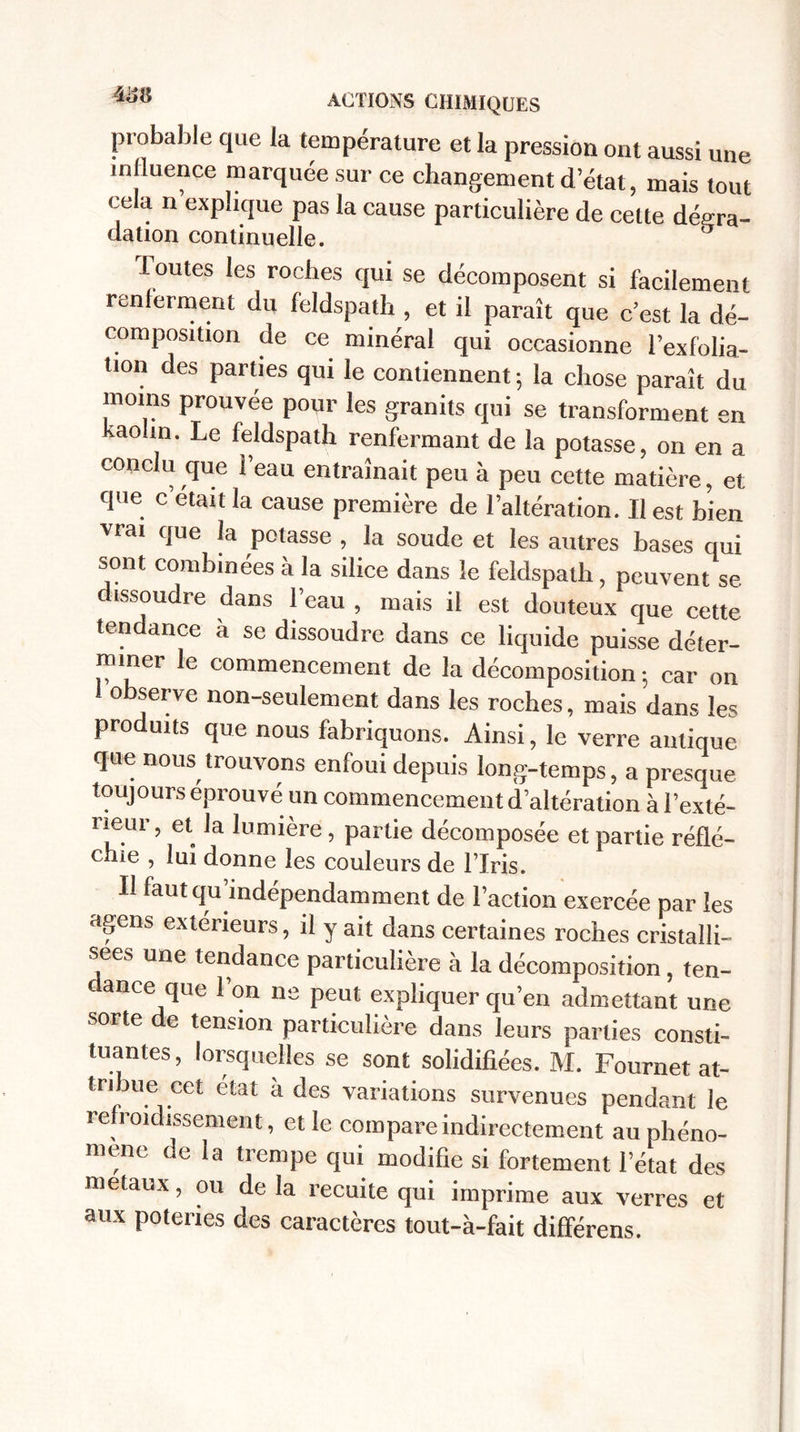 probable que la température et la pression ont aussi une influence marquée sur ce changement d’état, mais tout cela n explique pas la cause particulière de cette déçra- dation continuelle. Toutes les roches qui se décomposent si facilement renferment du feldspath , et il paraît que c’est la dé¬ composition de ce minéral qui occasionne Texfolia- tion des parties qui le contiennent; la chose paraît du moins prouvée pour les granits qui se transforment en kaolin. Le feldspath renfermant de la potasse, on en a conclu que l’eau entraînait peu à peu cette matière, et que c’était la cause première de l’altération. Il est bien vrai que la potasse , la soude et les autres bases qui sont combinées à la silice dans le feldspath, peuvent se dissoudre dans l’eau , mais il est douteux que celle tendance a se dissoudre dans ce liquide puisse déter- miner le commencement de la décomposition ; car on ! observe non-seulement dans les roches, mais dans les produits que nous fabriquons. Ainsi, le verre antique que nous trouvons enfoui depuis long-temps, a presque toujours éprouvé un commencement d’altération à l’exté¬ rieur, et la lumière, partie décomposée et partie réflé¬ chie , lui donne les couleurs de l’Iris. Il faut qu’indépendamment de l’action exercée par les agens extérieurs, il y ait dans certaines roches cristalli¬ sées une tendance particulière à la décomposition, ten- ance que Ton ne peut expliquer qu’en admettant une sorte de tension particulière dans leurs parties consti¬ tuantes, Jorsquelles se sont solidifiées. M. Fournet at- tnhuecet état à des variations survenues pendant le refroidissement, et le compare indirectement au phéno¬ mène de la trempe qui modifie si fortement l’état des métaux, ou de la recuite qui imprime aux verres et aux poteries des caractères tout-à-fait différens.