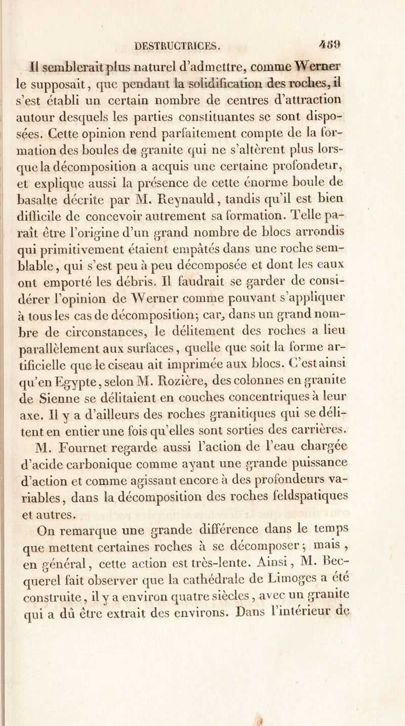 Il semblerait plus naturel d’admettre, comme YYerner le supposait, que pendant la solidification des roches, il s’est établi un certain nombre de centres d’attraction autour desquels les parties constituantes se sont dispo¬ sées. Cette opinion rend parfaitement compte de la lor- mation des boules de granité qui ne s’altèrent plus lors¬ que la décomposition a acquis une certaine profondeur, et explique aussi la présence de cette énorme boule de basalte décrite par M. Reynauld, tandis qu’il est bien difficile de concevoir autrement sa formation. Telle pa¬ raît être l’origine d’un grand nombre de blocs arrondis qui primitivement étaient empâtés dans une roche sem¬ blable, qui s’est peu à peu décomposée et dont les eaux ont emporté les débris. Il faudrait se garder de consi¬ dérer l’opinion de Werner comme pouvant s’appliquer a tous les cas de décomposition-, car, dans un grand nom¬ bre de circonstances, le délitement des roches a lieu parallèlement aux surfaces, quelle que soit la (orme ar¬ tificielle que le ciseau ait imprimée aux blocs. C’est ainsi qu’en Egypte, selon M. Rozière, des colonnes en granité de Sienne se délitaient en couches concentriques à leur axe. Il y a d’ailleurs des roches granitiques qui se déli¬ tent en entier une fois qu’elles sont sorties des carrières. M. Fournet regarde aussi faction de l’eau chargée d’acide carbonique comme ayant une grande puissance d’action et comme agissant encore à des profondeurs va¬ riables , dans la décomposition des roches leldspatiques et autres. On remarque une grande différence dans le temps que mettent certaines roches à se décomposer $ mais , en général, cette action est très-lente. Ainsi, M. bec¬ querel fait observer que la cathédrale de Limoges a été construite, il y a environ quatre siècles, avec un granité qui a du être extrait des environs. Dans l’intérieur dç
