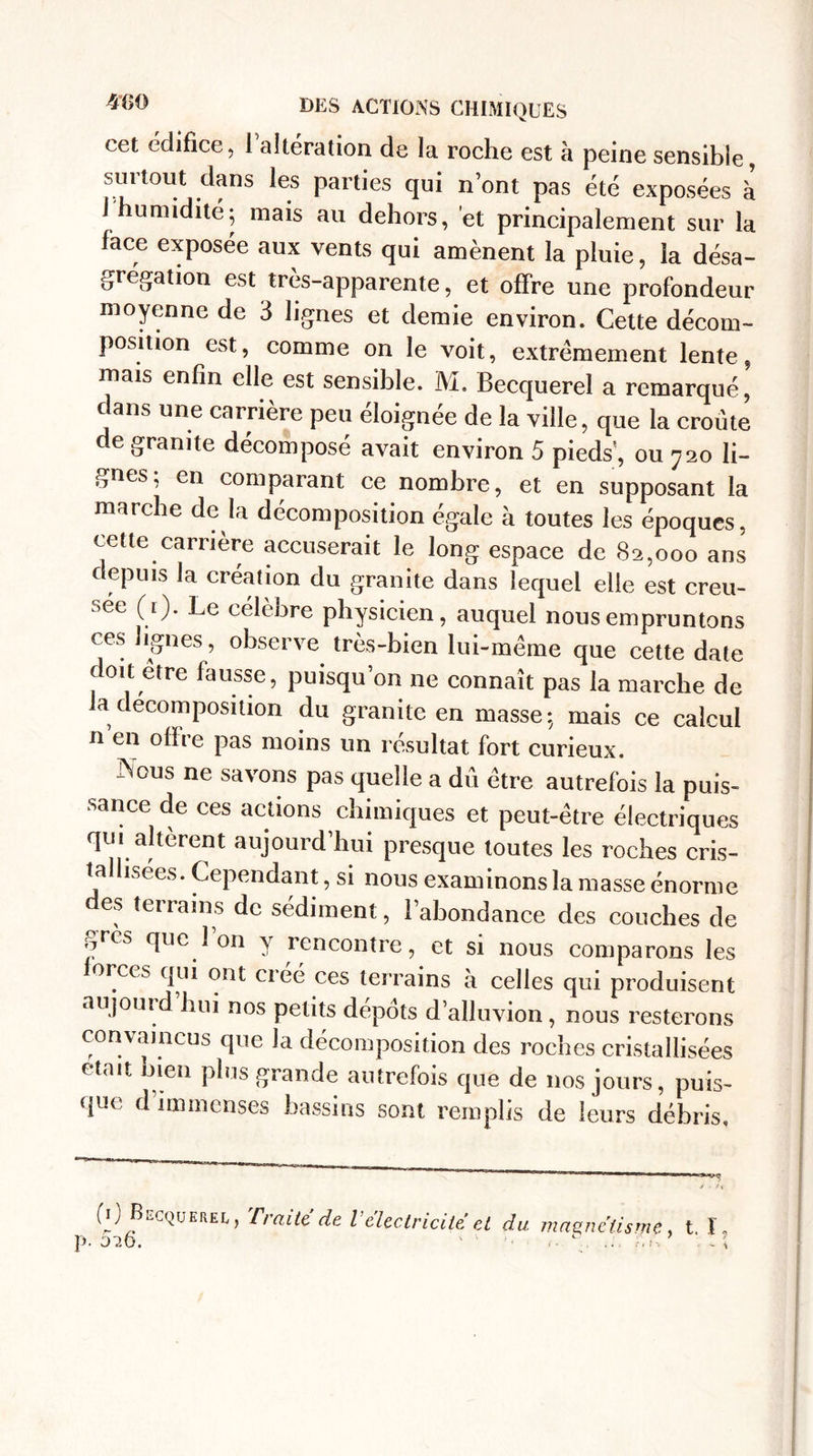 cet édifice, 1 altération de la roche est à peine sensible, surtout dans les parties qui nont pas été exposées à J humidité; mais au dehors, et principalement sur la face exposée aux vents qui amènent la pluie, la désa¬ grégation est très-apparente, et offre une profondeur moyenne de 3 lignes et demie environ. Cette décom¬ position est, comme on le voit, extrêmement lente, mais enfin elle est sensible. M. Becquerel a remarqué, dans une carrière peu éloignée de la ville, que la croûte de granité décomposé avait environ 5 pieds', ou 720 li¬ gnes, en comparant ce nombre, et en supposant la marche de la décomposition égale à toutes les époques, cette carrière accuserait le long espace de 82,000 ans depuis la création du granité dans lequel elle est creu- see (1). Le célèbre physicien, auquel nous empruntons ces lignes, observe très-bien lui-même que cette date doit être fausse, puisqu’on ne connaît pas la marche de la décomposition du granité en masse; mais ce calcul n en offre pas moins un résultat fort curieux. -Nous ne savons pas quelle a dû être autrefois la puis¬ sance de ces actions chimiques et peut-être électriques qui altèrent aujourd’hui presque toutes les roches cris¬ tallisées. Cependant, si nous examinons la masse énorme des terrains de sédiment, l’abondance des couches de grès que l’on y rencontre, et si nous comparons les orces qui ont créé ces terrains à celles qui produisent aujouid hui nos petits dépôts d’alluvion, nous resterons convaincus que la décomposition des roches cristallisées était bien plus grande autrefois que de nos jours, puis¬ que d’immenses bassins sont remplis de leurs débris. * ■ i\ (0 Becquerel, Traite de Vélectricité: et du. p. o?.6. magnétisme, t. r? - i