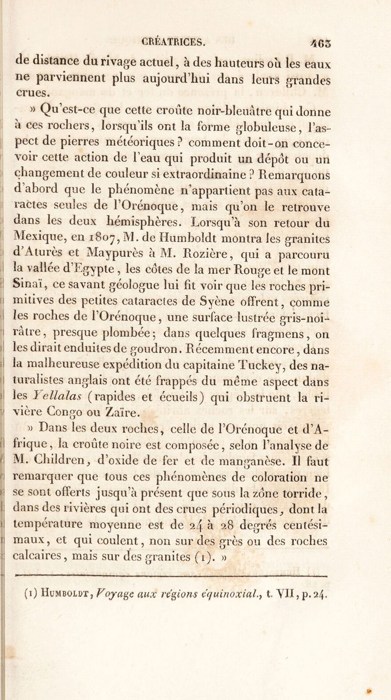 de distance du rivage actuel, à des hauteurs oïl les eaux ne parviennent plus aujourd’hui dans leurs grandes crues. » Qu’est-ce que cette croûte noir-bleuâtre qui donne a ces rochers, lorsqu’ils ont la forme globuleuse, l’as¬ pect de pierres météoriques? comment doit-on conce¬ voir cette action de l’eau qui produit un dépôt ou un changement de couleur si extraordinaine ? Remarquons d abord que le phénomène n’appartient pas aux cata¬ ractes seules de FOrénoque, mais qu’on le retrouve dans les deux hémisphères. Lorsqu’à son retour du Mexique, en 1807, M. de Humboldt montra les granités d’Aturès et Maypurès à M. Rozière, qui a parcouru la vallée d’Lgypte , les cotes de la mer Rouge et le mont Sinai, ce savant géologue lui fit voir que les roches pri¬ mitives des petites cataractes de Syène offrent, comme les roches de l’Orénoque, une surface lustrée gris-noi- ratre, presque plombée ; dans quelques fragmens, on les dirait enduites de goudron. Récemment encore, dans la malheureuse expédition du capitaine Tuckey, des na¬ turalistes anglais ont été frapp es du meme aspect dans les 1 ellalas (rapides et écueils) qui obstruent la ri¬ vière Congo ou Zaïre. )> Dans les deux roches, celle de FOrénoque et d’A¬ frique, la croûte noire est composée, selon l’analyse de M. Children, d’oxide de fer et de manganèse. Il faut remarquer que tous ces phénomènes de coloration ne se sont offerts jusqu’à présent que sous la zone torride, dans des rivières qui ont des crues périodiques, dont la température moyenne est de 24 à 28 degrés centési¬ maux, et qui coulent, non sur des grès ou des roches ; calcaires, mais sur des granités (1). » (1) Humboldt, Vojage aux régions équinoxialt. YII, p.24»
