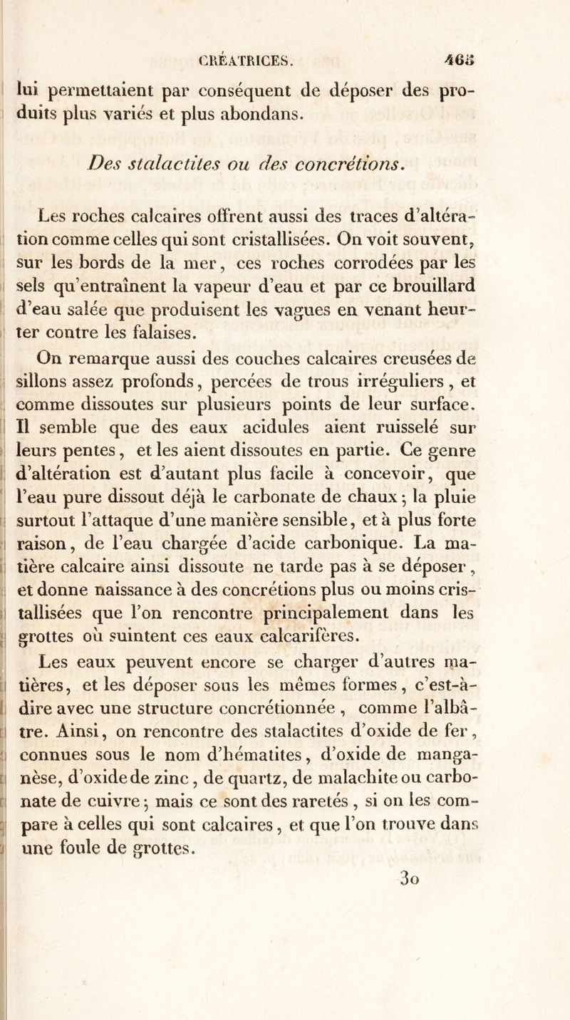 lui permettaient par conséquent de déposer des pro¬ duits plus variés et plus abondans. Des stalactites ou des concrétions. Les roches calcaires offrent aussi des traces d altéra¬ tion comme celles qui sont cristallisées. On voit souvent, sur les bords de la mer, ces roches corrodées par les sels qu’entraînent la vapeur d’eau et par ce brouillard d’eau salée que produisent les vagues en venant heur¬ ter contre les falaises. On remarque aussi des couches calcaires creusées de sillons assez profonds, percées de trous irréguliers, et comme dissoutes sur plusieurs points de leur surface. Il semble que des eaux acidulés aient ruisselé sur leurs pentes, et les aient dissoutes en partie. Ce genre d’altération est d’autant plus facile à concevoir, que l’eau pure dissout déjà le carbonate de chaux 5 la pluie surtout l’attaque d’une manière sensible, et à plus forte raison, de l’eau chargée d’acide carbonique. La ma¬ tière calcaire ainsi dissoute ne tarde pas à se déposer, et donne naissance à des concrétions plus ou moins cris¬ tallisées que Ton rencontre principalement dans les grottes ou suintent ces eaux calcarifères. Les eaux peuvent encore se charger d’autres ma¬ tières, et les déposer sous les mêmes formes, c’est-à- dire avec une structure eoncrétionnée , comme l’albâ¬ tre. Ainsi, on rencontre des stalactites d’oxide de fer, connues sous le nom d’hématites, d’oxide de manga¬ nèse, d’oxide de zinc, de quartz, de malachite ou carbo¬ nate de cuivre 5 mais ce sont des raretés , si on les com¬ pare à celles qui sont calcaires, et que l’on trouve dans une foule de grottes.