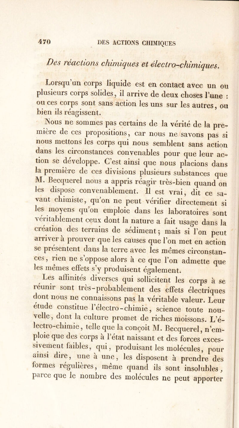 Des i ecictions chimiques et électro-chimiques. Lorsqu’un corps liquide est en contact avec un ou plusieurs corps solides, il arrive de deux choses l’une : ou ces corps sont sans action les uns sur les autres, ou bien ils réagissent. •Nous ne sommes pas certains de la vérité de la pre¬ mière de ces propositions, car nous ne savons pas si nous mettons les corps qui nous semblent sans action dans les circonstances convenables pour que leur ac¬ tion se développe. C est ainsi que nous placions dans la première de ces divisions plusieurs substances que M. Becquerel nous a appris réagir très-bien quand on les dispose convenablement. Il est vrai, dit ce sa¬ vant chimiste, quon ne peut vérifier directement si les moyens qu’on emploie dans les laboratoires sont v entablement ceux dont la nature a fait usage dans la création des terrains de sédiment ; mais si l’on peut arriver à prouver que les causes que l’on met en action se présentent dans la terre avec les mêmes circonstan¬ ces , rien ne s oppose alors à ce que l’on admette que les mêmes effets s’y produisent également. Les affinités diverses qui sollicitent les corps à se réunir sont très-probablement des effets électriques dont nous ne connaissons pas la véritable valeur. Leur étude constitue l’électro - chimie, science toute nou¬ velle, dont la culture promet de riches moissons. L’é- lectro-chimie, telle que la conçoit M. Becquerel, n’em¬ ploie que des corps à 1 état naissant et des forces exces¬ sivement faibles, qui, produisant les molécules, pour ainsi dire, une à une, les disposent à prendre des formes régulières, même quand ils sont insolubles, paice que le nomnre des molécules ne peut apporter