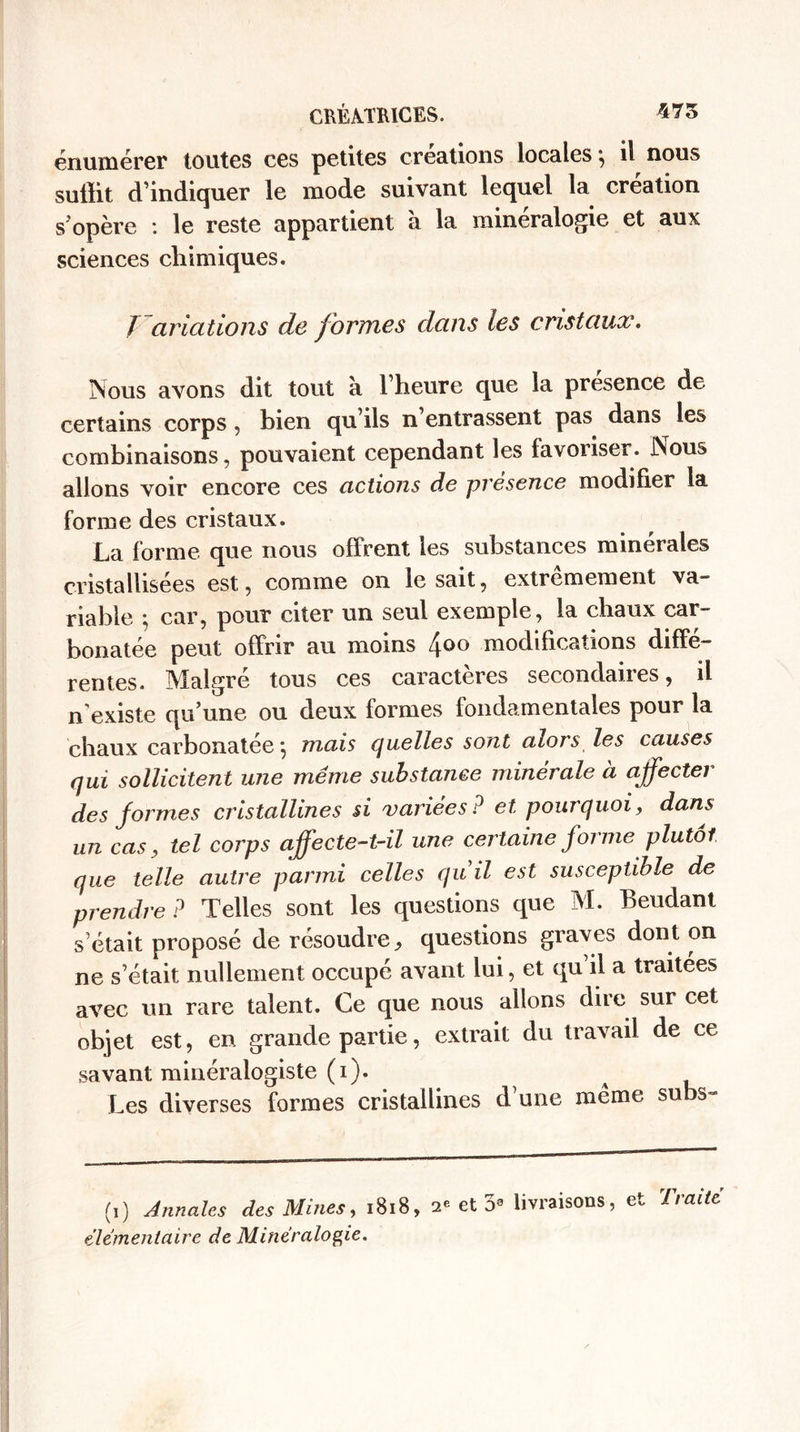 énumérer toutes ces petites créations locales} il nous suffit d’indiquer le mode suivant lequel la création s’opère : le reste appartient à la minéralogie et aux sciences chimiques. / aviations de formes dans les cristaux. Nous avons dit tout à l’heure que la presence de certains corps, bien qu’ils n’entrassent pas dans les combinaisons, pouvaient cependant les favoriser. Nous allons voir encore ces actions de presence modifier la forme des cristaux. La forme que nous offrent les substances minérales cristallisées est, comme on lésait, extrêmement va¬ riable ; car, pour citer un seul exemple, la chaux car- bonatée peut offrir au moins 4°° modifications diffé¬ rentes. Malgré tous ces caractères secondaires, il n’existe qu’une ou deux formes fondamentales pour la chaux carbonatée *, mais quelles sont alors les causes qui sollicitent une même substance minérale à affecter des formes cristallines si variées? et pourquoi, dans un cas, tel corps affecte-t-il une certaine forme plutôt que telle autre parmi celles quiil est susceptible de prendre ? Telles sont les questions que M. Beudant s’était proposé de résoudre, questions graves dont on ne s’était nullement occupé avant lui, et qu’il a traitées avec un rare talent. Ce que nous allons dire sur cet objet est, en grande partie, extrait du travail de ce savant minéralogiste (i). ^ Les diverses formes cristallines d’une même subs- (i) Annales des Mines, 1818, 2e et o3 livraisons, haite élémentaire de Minéralogie.