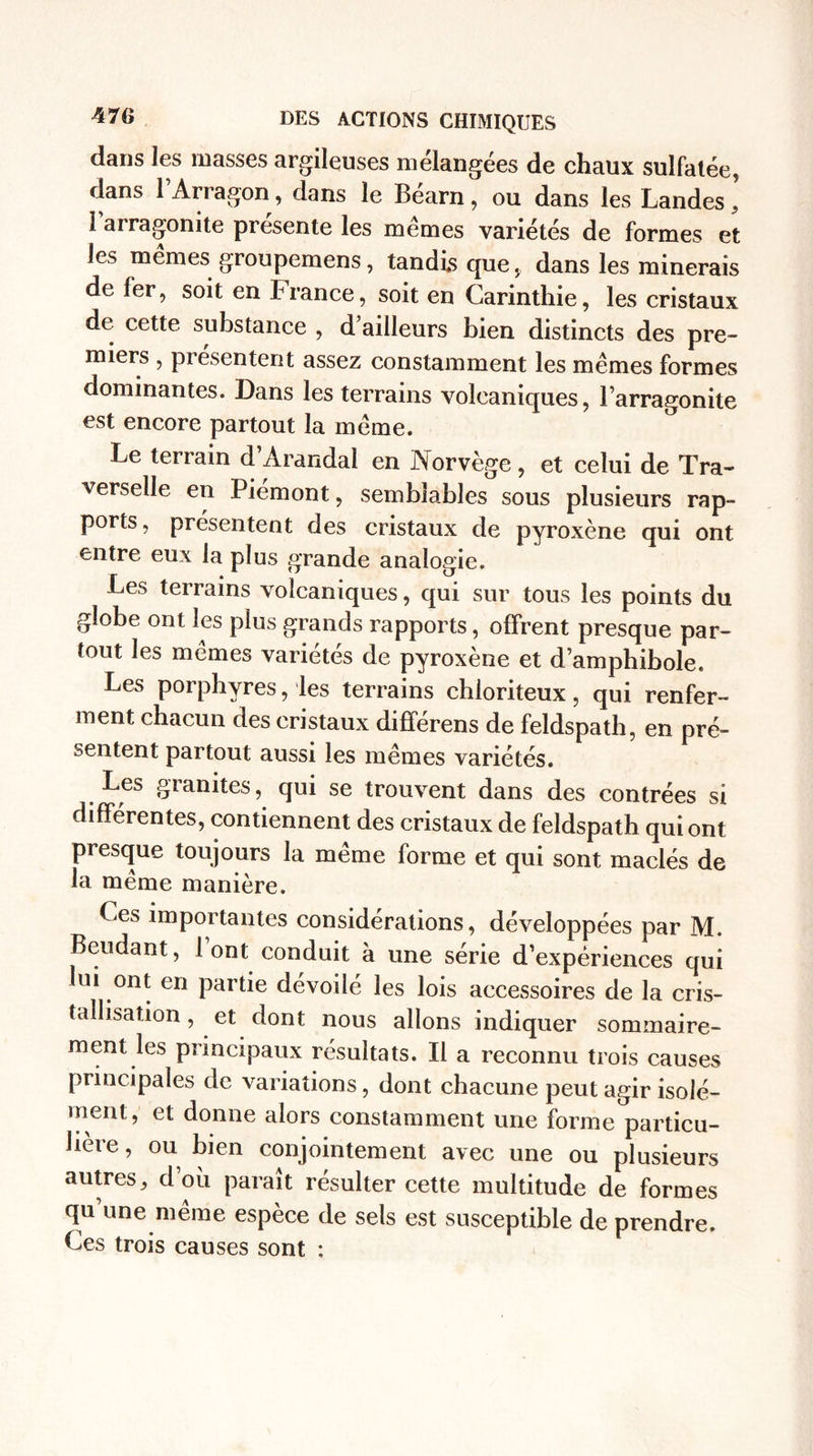 dans les masses argileuses mélangées de chaux sulfatée, dans l’Arragon, dans le Béarn, ou dans les Landes ’ Barra gonite présente les mêmes variétés de formes et les memes groupemens, tandis quedans les minerais de 1er, soit en France, soit en Carinthie, les cristaux de cette substance , d’ailleurs bien distincts des pre- miers , présentent assez constamment les mêmes formes dominantes. Dans les terrains volcaniques, l’arragonite est encore partout la même. Le terrain d’Arandal en Norvège, et celui de Tra- verselle en Piémont, semblables sous plusieurs rap¬ ports , présentent des cristaux de pyroxène qui ont entre eux la plus grande analogie. Les terrains volcaniques, qui sur tous les points du globe ont les plus grands rapports, offrent presque par¬ tout les mêmes variétés de pyroxène et d’amphibole. Les porphyres, les terrains chloriteux, qui renfer¬ ment chacun des cristaux différens de feldspath, en pré¬ sentent partout aussi les mêmes variétés. Les granités, qui se trouvent dans des contrées si différentes, contiennent des cristaux de feldspath qui ont presque toujours la même forme et qui sont maclés de la même manière. Ces importantes considérations, développées par M. Beudant, 1 ont conduit à une série d’expériences qui ui ont en partie dévoilé les lois accessoires de la cris¬ tallisation , et dont nous allons indiquer sommaire¬ ment les principaux résultats. Il a reconnu trois causes principales ae variations, dont chacune peut agir isolé¬ ment, et donne alors constamment une forme particu¬ lière , ou bien conjointement avec une ou plusieurs autres, d’où paraît résulter cette multitude de formes qu une même espèce de sels est susceptible de prendre. Ces trois causes sont :