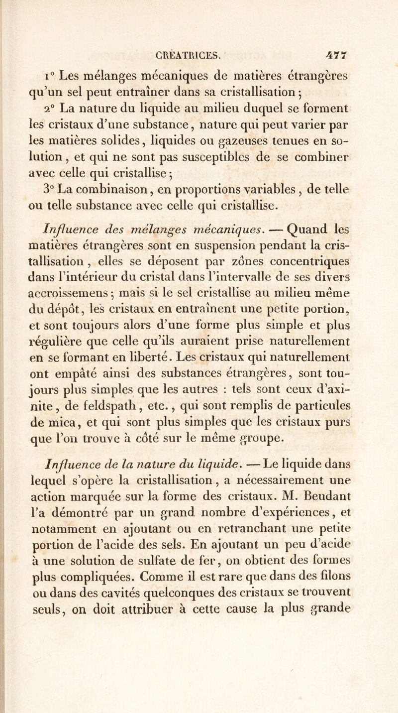 i° Les mélanges mécaniques de matières étrangères qu’un sel peut entraîner dans sa cristallisation -, 2° La nature du liquide au milieu duquel se forment les cristaux d’une substance, nature qui peut varier par les matières solides, liquides ou gazeuses tenues en so¬ lution , et qui ne sont pas susceptibles de se combiner avec celle qui cristallise ; 3° La combinaison, en proportions variables , de telle ou telle substance avec celle qui cristallise. Influence des mélanges mécaniques. —» Quand les matières étrangères sont en suspension pendant la cris¬ tallisation , elles se déposent par zones concentriques dans l’intérieur du cristal dans l’intervalle de ses divers accroissemens 5 mais si le sel cristallise au milieu même du dépôt, les cristaux en entraînent une petite portion, et sont toujours alors d’une forme plus simple et plus régulière que celle qu’ils auraient prise naturellement en se formant en liberté. Les cristaux qui naturellement ont empâté ainsi des substances étrangères, sont tou¬ jours plus simples que les autres : tels sont ceux d’axi- nite, de feldspath, etc., qui sont remplis de particules de mica, et qui sont plus simples que les cristaux purs que l’on trouve à coté sur le même groupe. Influence de la nature du liquide. —Le liquide dans lequel s’opère la cristallisation, a nécessairement une action marquée sur la forme des cristaux. M. Beudant l’a démontré par un grand nombre d’expériences, et notamment en ajoutant ou en retranchant une petite portion de l’acide des sels. En ajoutant un peu d’acide à une solution de sulfate de fer, on obtient des formes plus compliquées. Comme il est rare que dans des filons ou dans des cavités quelconques des cristaux se trouvent seuls, on doit attribuer à cette cause la plus grande