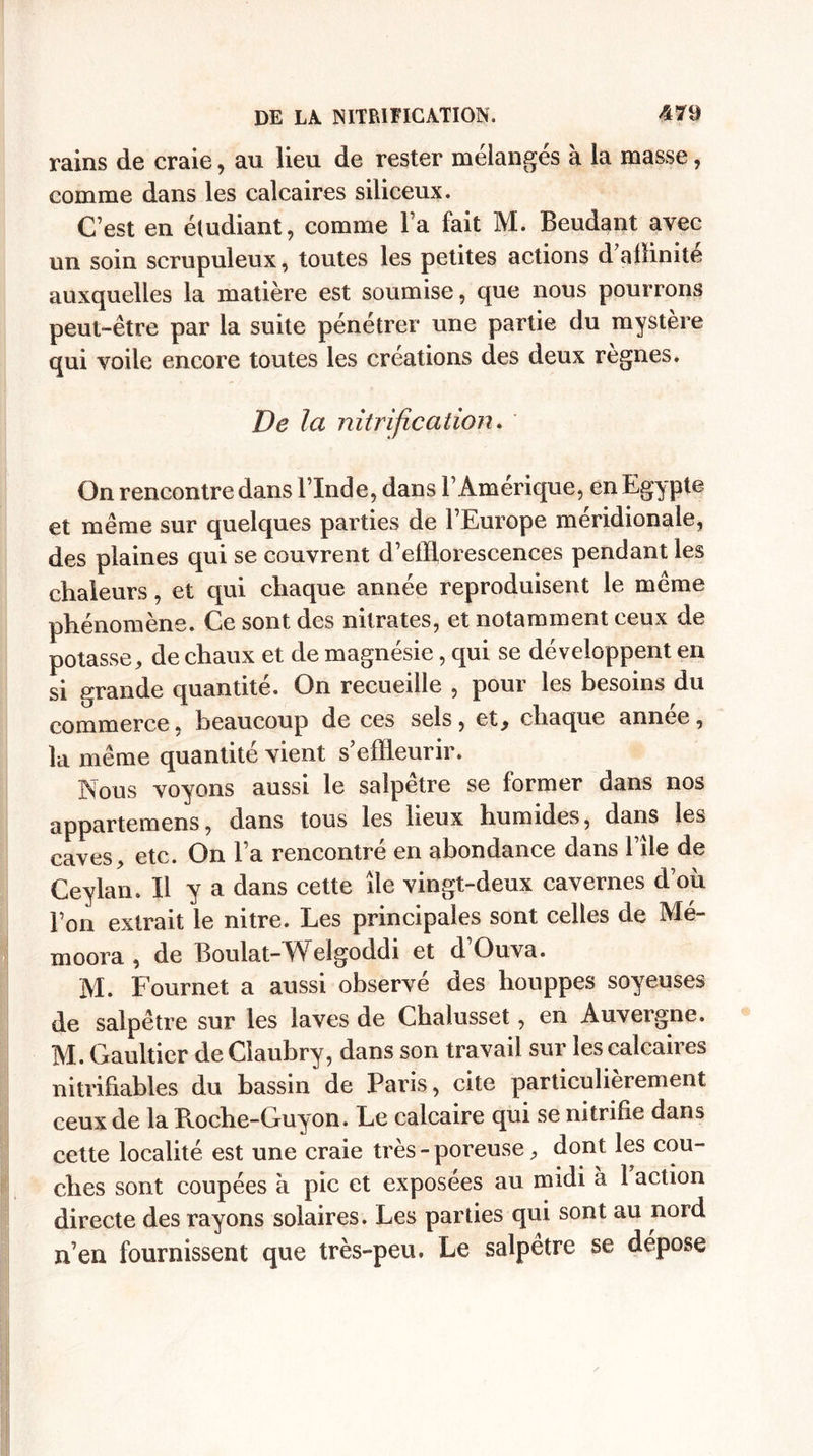 rains de craie, au lieu de rester mélangés à la masse, comme dans les calcaires siliceux. C’est en étudiant, comme l’a fait M. Beudant avec un soin scrupuleux, toutes les petites actions d affinité auxquelles la matière est soumise, que nous pourrons peut-être par la suite pénétrer une partie du mystère qui voile encore toutes les créations des deux règnes. De la nitrification. On rencontre dans l’Inde, dans F Amérique, en Egypte et même sur quelques parties de l’Europe méridionale, des plaines qui se couvrent d’effiorescences pendant les chaleurs, et qui chaque année reproduisent le même phénomène. Ce sont des nitrates, et notamment ceux de potasse, de chaux et de magnésie, qui se développent en si grande quantité. On recueille , pour les besoins du commerce, beaucoup de ces sels, et, chaque année, la même quantité vient s effleurir. Nous voyons aussi le salpêtre se former dans nos appartemens, dans tous les lieux humides, dans les caves, etc. On l’a rencontré en abondance dans File de Ceylan. Il y a dans cette île vingt-deux cavernes d’où Fon extrait le nitre. Les principales sont celles de Mé- moora , de Boulat-Welgoddi et d’Ouva. M. Fournet a aussi observé des houppes soyeuses de salpêtre sur les laves de Chalusset, en Auvergne. M. Gaultier de Claubry, dans son travail sur les calcaires nitrihables du bassin de Paris, cite particulièrement ceux de la Roche-Guyon. Le calcaire qui se nitrifie dans cette localité est une craie très - poreuse, dont les cou¬ ches sont coupées à pic et exposees au midi à 1 action directe des rayons solaires. Les parties qui sont au nord n’en fournissent que très-peu. Le salpêtre se déposé