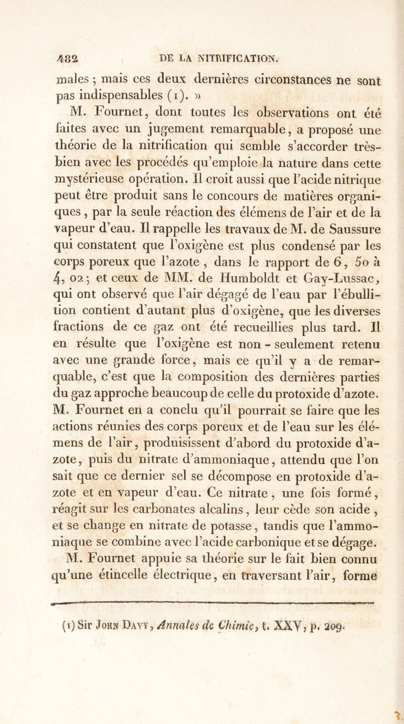 males ; mais ces deux dernières circonstances ne sont pas indispensables (i). » M. Fournet, dont toutes les observations ont été faites avec un jugement remarquable, a proposé une théorie de la nitrification qui semble s’accorder très- bien avec les procédés qu’emploie la nature dans cette mystérieuse opération, il croit aussi que l’acide nitrique peut être produit sans le concours de matières organi¬ ques , par la seule réaction des élémens de l’air et de la vapeur d’eau. Il rappelle les travaux de M. de Saussure qui constatent que l’oxigène est plus condensé par les corps poreux que l’azote , dans le rapport de 6, 5o à 4, 02-, et ceux de MM. de Humboldt et Gay-Lussac, qui ont observé que l’air dégagé de l’eau par l’ébulli¬ tion contient d’autant plus d’oxigène, que les diverses fractions de ce gaz ont été recueillies plus tard. Il en résulte que l’oxigène est non - seulement retenu avec une grande force, mais ce qu’il y a de remar¬ quable, c’est que la composition des dernières parties du gaz approche beaucoup de celle du protoxide d’azote. M. Fournet en a conclu qu’il pourrait se faire que les actions réunies des corps poreux et de l’eau sur les élé¬ mens de l’air, produisissent d’abord du protoxide d’a¬ zote , puis du nitrate d’ammoniaque, attendu que l’on sait que ce dernier sel se décompose en protoxide d’a¬ zote et en vapeur d’eau. Ce nitrate, une fois formé, réagit sur les carbonates alcalins, leur cède son acide , et se change en nitrate de potasse, tandis que l’ammo¬ niaque se combine avec l’acide carbonique et se dégage. M. Fournet appuie sa théorie sur le fait bien connu qu’une étincelle électrique, en traversant l’air, forme (i) Sir John Dayy, Annales de Chimie, t, XXY j p, 209*