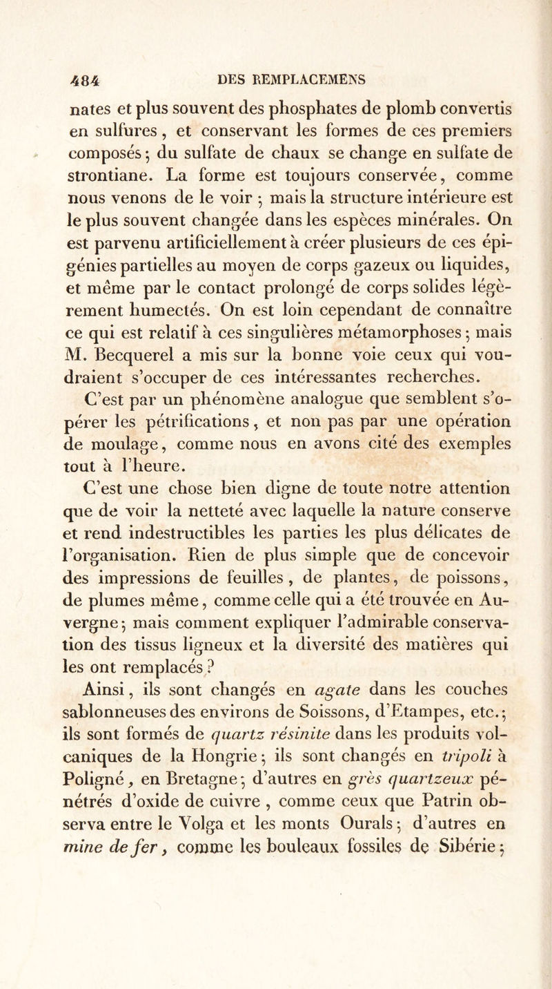 nates et plus souvent des phosphates de plomb convertis en sulfures, et conservant les formes de ces premiers composés ; du sulfate de chaux se change en sulfate de strontiane. La forme est toujours conservée, comme nous venons de le voir -, mais la structure intérieure est le plus souvent changée dans les espèces minérales. On est parvenu artificiellement à créer plusieurs de ces épi¬ génies partielles au moyen de corps gazeux ou liquides, et même par le contact prolongé de corps solides légè¬ rement humectés. On est loin cependant de connaître ce qui est relatif à ces singulières métamorphoses -, mais M. Becquerel a mis sur la bonne voie ceux qui vou¬ draient s’occuper de ces intéressantes recherches. C’est par un phénomène analogue que semblent s’o¬ pérer les pétrifications, et non pas par une opération de moulage, comme nous en avons cité des exemples tout à l’heure. C’est une chose bien digne de toute notre attention que de voir la netteté avec laquelle la nature conserve et rend indestructibles les parties les plus délicates de l’organisation. Rien de plus simple que de concevoir des impressions de feuilles, de plantes, de poissons, de plumes même, comme celle qui a été trouvée en Au¬ vergne-, mais comment expliquer l’admirable conserva¬ tion des tissus ligneux et la diversité des matières qui les ont remplacés ? Ainsi, ils sont changés en agate dans les couches sablonneuses des environs de Soissons, d’Etampes, etc.; ils sont formés de quartz résinite dans les produits vol¬ caniques de la Hongrie ; ils sont changés en tripoli à Poligné, en Bretagne; d’autres en grès quartzeux pé¬ nétrés d’oxide de cuivre , comme ceux que Patrin ob¬ serva entre le Volga et les monts Ourals ; d’autres en mine de fer, comme les bouleaux fossiles de Sibérie;