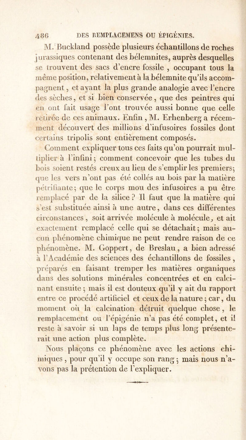 M. Buckland possède plusieurs échantillons de roches jurassiques contenant des bélemnites, auprès desquelles se trouvent des sacs d’encre fossile , occupant tous la même position, relativement à la bélemnite qu’ils accom¬ pagnent , et ayant la plus grande analogie avec l’encre des sèches, et si bien conservée , que des peintres qui en ont fait usage l’ont trouvée aussi bonne que celle retirée de ces animaux. Enfin , M. Erhenberg a récem¬ ment découvert des millions d’infusoires fossiles dont certains tripolis sont entièrement composés. Comment expliquer tous ces faits qu’on pourrait mul¬ tiplier à l’infini 5 comment concevoir que les tubes du bois soient restés creux au lieu de s’emplir les premiers; que les vers n’ont pas été collés au bois par la matière pétrifiante ; que le corps mou des infusoires a pu être remplacé par de la silice ? Il faut que la matière qui s’est substituée ainsi à une autre, dans ces différentes circonstances , soit arrivée molécule à moléculeet ait exactement remplacé celle qui se détachait ; mais au¬ cun phénomène chimique ne peut rendre raison de ce phénomène. M. Goppert, de Breslau, a bien adressé à l’Académie des sciences des échantillons de fossiles , préparés en faisant tremper les matières organiques dans des solutions minérales concentrées et en calci¬ nant ensuite ; mais il est douteux qu’il y ait du rapport entre ce procédé artificiel et ceux de la nature ; car, du moment 011 la calcination détruit quelque chose, le remplacement ou l’épigénie n’a pas été complet, et il reste à savoir si un laps de temps plus long présente¬ rait une action plus complète. Nous plaçons ce phénomène avec les actions chi¬ miques , pour qu’il y occupe son rang ; mais nous n’a¬ vons pas la prétention de l’expliquer.