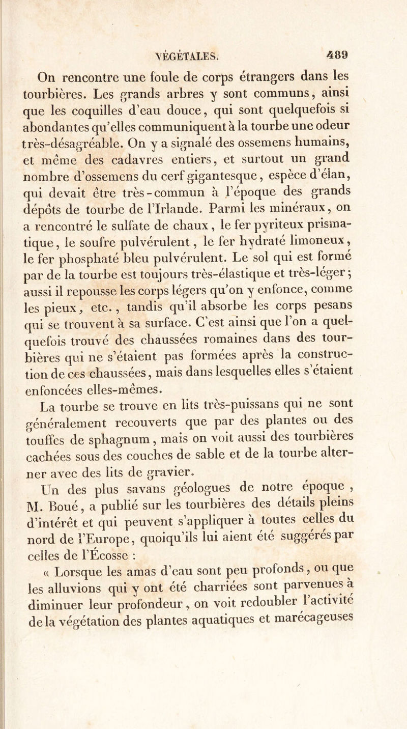 On rencontre une foule de corps étrangers dans les tourbières. Les grands arbres y sont communs, ainsi que les coquilles d’eau douce, qui sont quelquefois si abondantes qu’elles communiquent à la tourbe une odeur très-désagréable. On y a signalé des ossemens humains, et même des cadavres entiers, et surtout un grand nombre d’ossemens du cerf gigantesque, espèce d’élan, qui devait être très-commun à l’époque des grands dépôts de tourbe de l’Irlande. Parmi les minéraux, on a rencontré le sulfate de chaux, le fer pyriteux prisma¬ tique, le soufre pulvérulent, le fer hydraté limoneux, le fer phosphaté bleu pulvérulent. Le sol qui est formé par de la tourbe est toujours très-élastique et très-léger*, aussi il repousse les corps légers qu’on y enfonce, comme les pieux, etc., tandis qu’il absorbe les corps pesans qui se trouvent à sa surface. C’est ainsi que l’on a quel¬ quefois trouvé des chaussées romaines dans des tour¬ bières qui ne s’étaient pas formées après la construc¬ tion de ces chaussées, mais dans lesquelles elles s’étaient enfoncées elles-mêmes. La tourbe se trouve en lits très-puissans qui ne sont généralement recouverts que par des plantes ou des touffes de sphagnum, mais on voit aussi des tourbières cachées sous des couches de sable et de la tourbe alter¬ ner avec des lits de gravier. Un des plus savans géologues de notre époque , M. Boué, a publié sur les tourbières des détails pleins d’intérêt et qui peuvent s’appliquer à toutes celles du nord de l’Europe, quoiqu’ils lui aient été suggérés par celles de l’Ecosse : a Lorsque les amas d’eau sont peu profonds, ou que les alluvions qui y ont été charriées sont parvenues à diminuer leur profondeur, on voit redoubler l activité delà végétation des plantes aquatiques et marécageuses