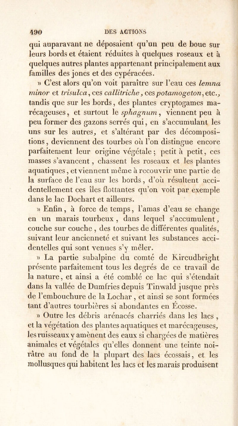 qui auparavant ne déposaient qu’un peu de boue sur leurs bords et étaient réduites à quelques roseaux et à quelques autres plantes appartenant principalement aux familles des joncs et des cypéracées. » C’est alors qu’on voit paraître sur l’eau ces lemna minor et trisulca, ces callitriche 3 ces potamogeton^ etc., tandis que sur les bords, des plantes cryptogames ma¬ récageuses, et surtout le sphagnum, viennent peu à peu former des gazons serrés qui, en s’accumulant les uns sur les autres, et s’altérant par des décomposi¬ tions, deviennent des tourbes ou l’on distingue encore parfaitement leur origine végétale ; petit à petit, ces masses s’avancent, chassent les roseaux et les plantes aquatiques, et viennent même à recouvrir une partie de la surface de l’eau sur les bords, d’où résultent acci¬ dentellement ces îles flottantes qu’on voit par exemple dans le lac Dochart et ailleurs. » Enfin, à force de temps, l’amas d’eau se change en un marais tourbeux , dans lequel s’accumulent, couche sur couche , des tourbes de différentes qualités, suivant leur ancienneté et suivant les substances acci¬ dentelles qui sont venues s’y mêler. » La partie subalpine du comté de Kircudbright présente parfaitement tous les degrés de ce travail de la nature, et ainsi a été comblé ce lac qui s’étendait dans la vallée de Dumfries depuis Tinwald jusque près de l’embouchure de la Lochar , et ainsi se sont formées tant d’autres tourbières si abondantes en Ecosse. )> Outre les débris arénacés charriés dans les lacs , et la végétation des plantes aquatiques et marécageuses, les ruisseaux y amènent des eaux si chargées de matières animales et végétales qu’elles donnent une teinte noi¬ râtre au fond de la plupart des lacs écossais, et les mollusques qui habitent les lacs et les marais produisent