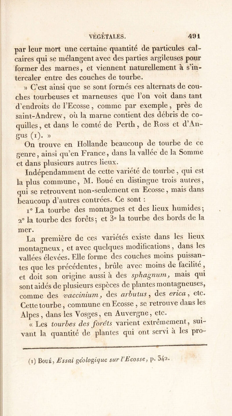 par leur mort une certaine quantité de particules cal¬ caires qui se mélangent avec des parties argileuses pour former des marnes, et viennent naturellement à s’in¬ tercaler entre des couches de tourbe. )) C’est ainsi que se sont formés ces alternats de cou¬ ches tourbeuses et marneuses que l’on voit dans tant d’endroits de l’Ecosse, comme par exemple, près de saint-Andrew, oh la marne contient des débris de co¬ quilles , et dans le comté de Perth, de Ross et d’An- gus (0- &gt;' , , , On trouve en Hollande beaucoup de tourbe de ce genre, ainsi qu’en France 9 dans la vallee de la Somme et dans plusieurs autres lieux. Indépendamment de cette variété de tourbe, qui est la plus commune, M. Roué en distingue trois autres, qui se retrouvent non-seulement en Ecosse, mais dans beaucoup d’autres contrées. Ce sont : i° La tourbe des montagnes et des lieux humides; a0 la tourbe des forêts ; et 3° la tourbe des bords de la mer. La première de ces variétés existe dans les lieux montagneux, et avec quelques modifications , dans les vallées élevées. Elle forme des couches moins puissan¬ tes que les précédentes, brûle avec moins de facilite, et doit son origine aussi à des sphagnum, mais qui sont aidés de plusieurs espèces de plantes montagneuses, comme des v actinium} des arbutus, des erica, etc. Cette tourbe, commune en Ecosse , se retrouve dans les Alpes, dans les Vosges, en Auvergne, etc. « Les tourbes des forets varient extrêmement, sui¬ vant la quantité de plantes qui ont servi a les pro- (i) Boue, Essai géologique sur l’Ecosse, p. 542.