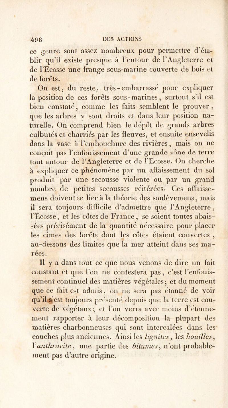 ce genre sont assez nombreux pour permettre d’éta¬ blir qu’il existe presque à Fentour de l’Angleterre et de l’Ecosse une frange sous-marine couverte de bois et de forêts. On est, du reste 9 très - embarrassé pour expliquer la position de ces forêts sous-marines, surtout s’il est bien constaté, comme les faits semblent le prouver, que les arbres y sont droits et dans leur position na¬ turelle. On comprend bien le dépôt de grands arbres culbutés et charriés par les fleuves, et ensuite ensevelis dans la vase à l’embouchure des rivières, mais on ne conçoit pas l’enfouissement d’une grande zone de terre tout autour de l’Angleterre et de l’Ecosse. On cherche à expliquer ce phénomène par un affaissement du sol produit par une secousse violente ou par un grand nombre de petites secousses réitérées. Ces affaisse- mens doivent se lier à la théorie des soulèvemens, mais iî sera toujours difficile d’admettre que l’Angleterre, l’Ecosse, et les côtes de France, se soient toutes abais¬ sées précisément de la quantité nécessaire pour placer les cimes des forêts dont les côtes étaient couvertes , au-dessous des limites que la mer atteint dans ses ma¬ rées. 11 y a dans tout ce que nous venons de dire un fait constant et que l’on ne contestera pas, c’est l’enfouis¬ sement continuel des matières végétales -, et du moment que ce fait est admis, on ne sera pas étonné de voir qu’il s’est toujours présenté depuis que la terre est cou¬ verte de végétaux \ et l’on verra avec moins d’étonne¬ ment rapporter à leur décomposition la plupart des matières charbonneuses qui sont intercalées dans les couches plus anciennes. Ainsi les lignite s, les houilles, Y anthracite, une partie des bitumes, n’ont probable¬ ment pas d’autre origine.