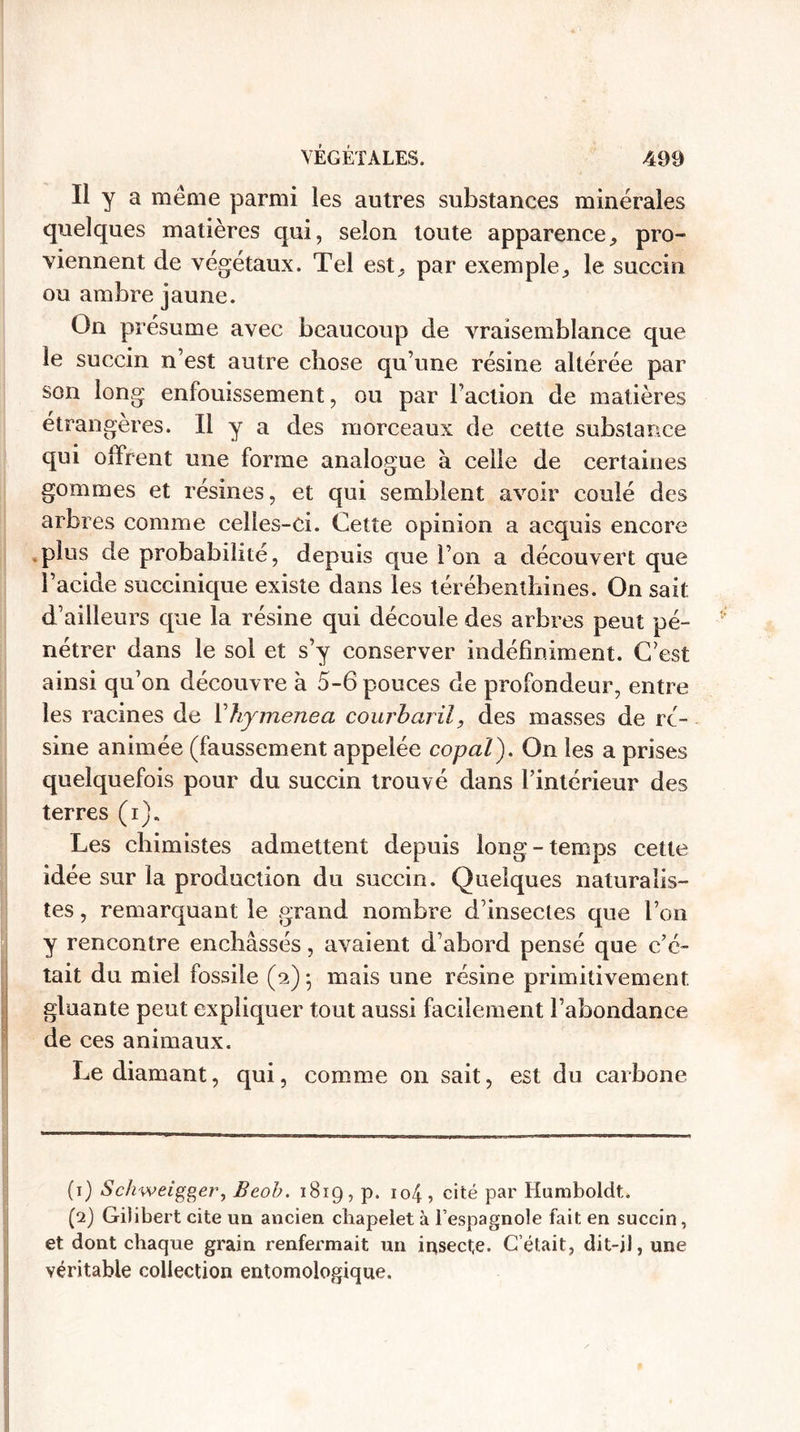 Il y a même parmi les autres substances minérales quelques matières qui, selon toute apparence, pro¬ viennent de végétaux. Tel est,, par exemple, le succin ou ambre jaune. On présume avec beaucoup de vraisemblance que le succin n’est autre chose qu’une résine altérée par son long enfouissement, ou par l’action de matières étrangères. Il y a des morceaux de cette substance qui offrent une forme analogue à celle de certaines gommes et résines, et qui semblent avoir coulé des arbres comme celles-ci. Cette opinion a acquis encore plus de probabilité, depuis que l’on a découvert que l’acide succinique existe dans les térébenthines. On sait d’ailleurs que la résine qui découle des arbres peut pé¬ nétrer dans le sol et s’y conserver indéfiniment. C’est ainsi qu’on découvre h 5-6 pouces de profondeur, entre les racines de V hymenea courbaril, des masses de ré¬ sine animée (faussement appelée copal). On les a prises quelquefois pour du succin trouvé dans l’intérieur des terres (i). Les chimistes admettent depuis long-temps cette idée sur la production du succin. Quelques naturalis¬ tes , remarquant le grand nombre d’insectes que l’on y rencontre enchâssés, avaient d’abord pensé que c’é¬ tait du miel fossile (2)5 mais une résine primitivement gluante peut expliquer tout aussi facilement l’abondance de ces animaux. Le diamant, qui, comme on sait, est du carbone (1) Schweigger, Beob. 1819, p. io4, cité par Humboldt. (2) Gilibert cite un ancien chapelet à l’espagnole fait en succin, et dont chaque grain renfermait un insecte. C’était, dit-il, une véritable collection entomologique.