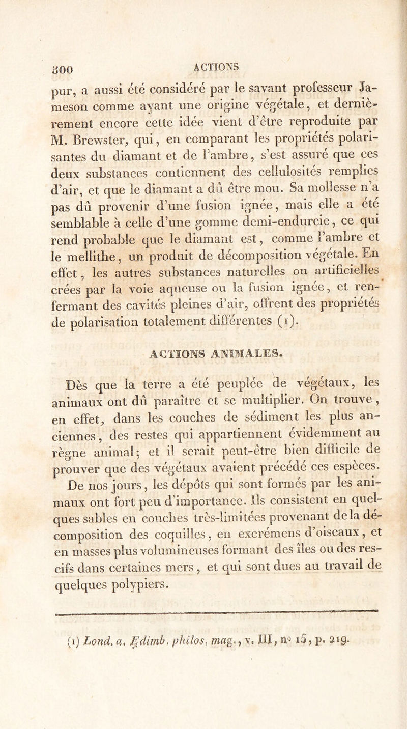 i&gt;GÛ pur, a aussi été considéré par le savant professeur Ja¬ mes on comme ayant une origine végétale, et derniè¬ rement encore celte idée vient d’être reproduite par M. Brewster, qui, en comparant les propriétés polari¬ santes du diamant et de Pambre, s’est assuré que ces deux substances contiennent des cellulosités remplies d’air, et que le diamant a dû être mou. Sa mollesse n’a pas dû provenir d’une fusion ignée, mais elle a été semblable à celle d’une gomme demi-endurcie, ce qui rend probable que le diamant est, comme l’ambre et le mellithe, un produit de décomposition végétale. En effet, les autres substances naturelles ou artificielles crées par la voie aqueuse ou la fusion ignée, et ren¬ fermant des cavités pleines d’air, offrent ües propriétés de polarisation totalement différentes (i). ACTIONS ANIMALES* Dès que la terre a été peuplée de végétaux, les animaux ont dû paraître et se multiplier. On trouve, en effet, dans les couches de sédiment les plus an¬ ciennes, des restes qui appartiennent évidemment au règne animal • et il serait peut-être bien difficile de prouver que des végétaux avaient précédé ces espèces. De nos jours, les dépôts qui sont formés par les ani¬ maux ont fort peu d’importance. Ils consistent en quel¬ ques sables en conciles très-limitées provenant de la dé¬ composition des coquilles , en excrémens d’oiseaux , et en masses plus volumineuses formant des îles ou des res- cifs dans certaines mers , et qui sont dues au travail de quelques polypiers.