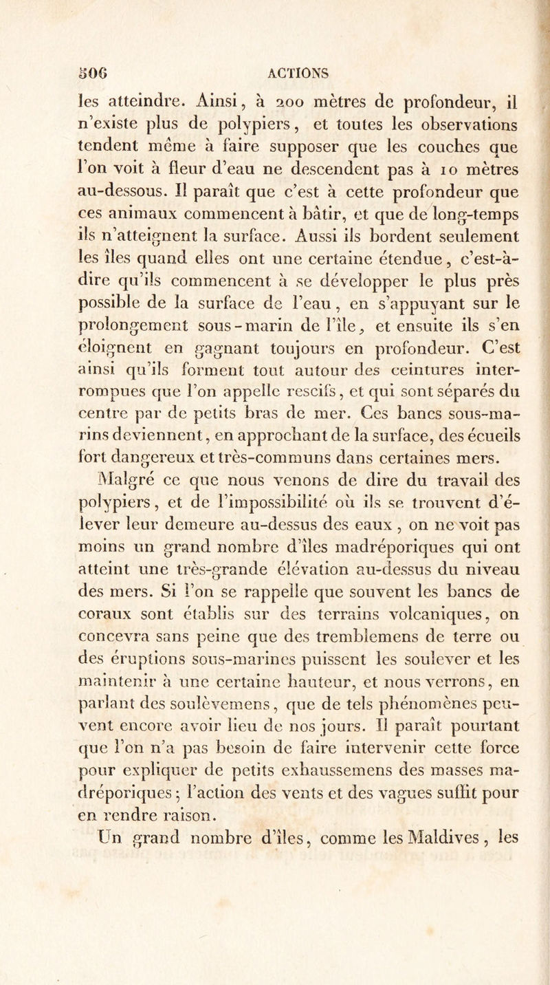 les atteindre. Ainsi, à 200 mètres de profondeur, il n’existe plus de polypiers, et toutes les observations tendent même à faire supposer que les couches que l’on voit à fleur d’eau ne descendent pas à 10 mètres au-dessous. Il paraît que c’est à cette profondeur que ces animaux commencent à bâtir, et que de long-temps ils n’atteignent la surface. Aussi ils bordent seulement les îles quand elles ont une certaine étendue, c’est-à- dire qu’ils commencent à se développer le plus près possible de la surface de l’eau, en s’appuyant sur le prolongement sous-marin de i’ile ^ et ensuite ils s’en éloignent en gagnant toujours en profondeur. C’est ainsi qu’ils forment tout autour des ceintures inter¬ rompues que l’on appelle rescifs, et qui sont séparés du centre par de petits bras de mer. Ces bancs sous-ma¬ rins deviennent, en approchant de la surface, des écueils fort dangereux et très-communs dans certaines mers. Malgré ce que nous venons de dire du travail des polypiers, et de l’impossibilité ou ils se trouvent d’é¬ lever leur demeure au-dessus des eaux , on ne voit pas moins un grand nombre d’îles madréporiques qui ont atteint une très-grande élévation au-dessus du niveau des mers. Si l’on se rappelle que souvent les bancs de coraux sont établis sur des terrains volcaniques, on concevra sans peine que des tremblemens de terre ou des éruptions sous-marines puissent les soulever et les maintenir à une certaine hauteur, et nous verrons, en parlant des soulèvemens, que de tels phénomènes peu¬ vent encore avoir lieu de nos jours. Il paraît pourtant que l’on n’a pas besoin de faire intervenir cette force pour expliquer de petits exhaussemens des masses ma¬ dréporiques ; l’action des vents et des vagues suffit pour en rendre raison. Un grand nombre d’îles, comme les Maldives, les