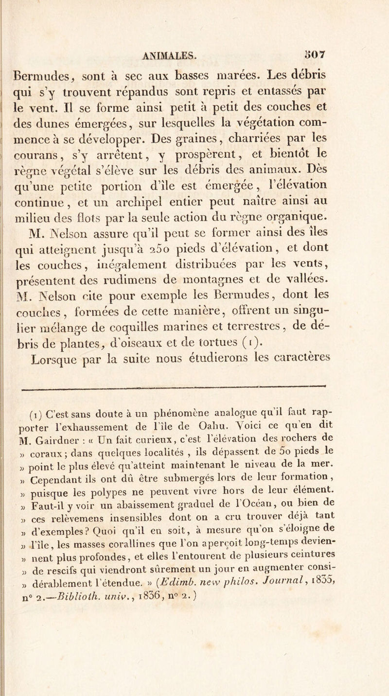 Bermudes, sont à sec aux basses marées. Les débris qui sy trouvent répandus sont repris et entasses par le vent. Il se forme ainsi petit a petit des couches et des dunes émergées, sur lesquelles la végétation com¬ mence à se développer. Des graines, charriées par les courans, s’y arrêtent, y prospèrent, et bientôt le règne végétal s’élève sur les débris des animaux. Dès qu’une petite portion d’île est émergée, l’élévation continue, et un archipel entier peut naître ainsi au milieu des (lots par la seule action du règne organique. M. Nelson assure qu’il peut se former ainsi des îles qui atteignent jusqu’à 260 pieds d’élévation, et dont les couches, inégalement distribuées par les vents, présentent des rudimens de montagnes et de vallées. M. Nelson cite pour exemple les Bermudes, dont les couches , formées de cette manière, offrent un singu¬ lier mélange de coquilles marines et terrestres, de dé¬ bris de plantes, d’oiseaux et de tortues (r). Lorsque par la suite nous étudierons les caractères (1) C’est sans doute à un phénomène analogue qu il faut rap¬ porter l’exhaussement de 1 île de Oahu. Voici ce qu en dit M. Gairdner : « Un fait curieux, c’est l’élévation des rochers de » coraux; dans quelques localités , ils dépassent de 5o pieds le » point le plus élevé qu’atteint maintenant le niveau de la mer. » Cependant ils ont du être submergés lors de leur formation , « puisque les polypes ne peuvent vivre hors de leur élément. 3) Faut-il y voir un abaissement graduel de l’Océan, ou bien de ces relèvemens insensibles dont on a cru trouver déjà tant 33 d’exemples? Quoi qu’il en soit, à mesure qu’on s éloigné de 33 l’île, les masses corallines que l’on aperçoit long-temps devien- 33 lient plus profondes, et elles l’entourent de plusieurs ceintures 33 de rescifs qui viendront sûrement un jour en augmenter consi- 3&gt; déraillement l’étendue. » (Edimb. new philos. Journal, iboo, n° &lt;2.—'Biblioih. univ., i836, n° 2.)