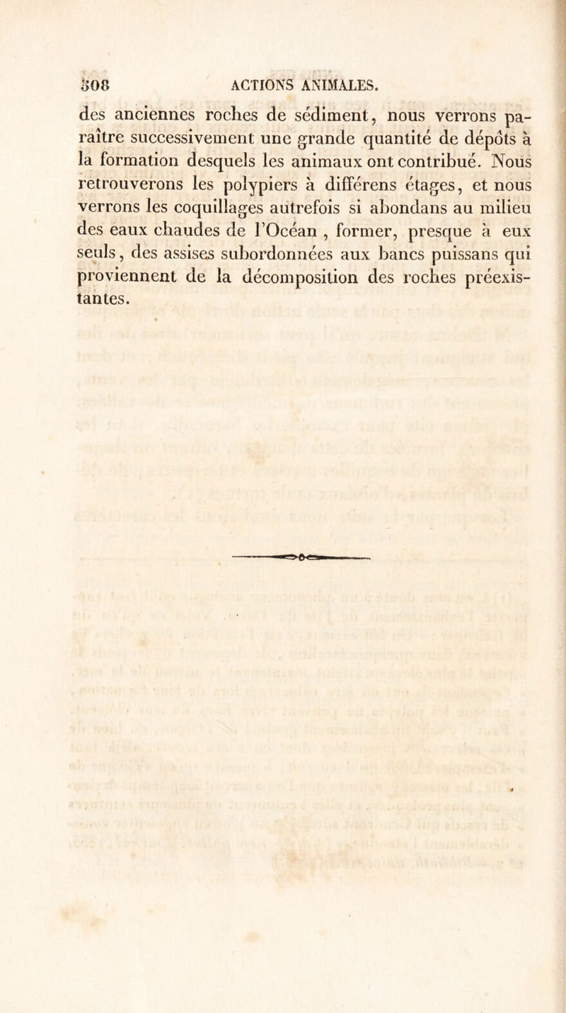 £08 ACTIONS ANIMALES. des anciennes roches de sédiment, nous verrons pa¬ raître successivement une grande quantité de dépôts à la formation desquels les animaux ont contribué. Nous retrouverons les polypiers à différens étages, et nous verrons les coquillages autrefois si abondans au milieu des eaux chaudes de l’Océan , former, presque à eux seuls, des assises subordonnées aux bancs puissans qui proviennent de la décomposition des roches préexis¬ tantes.