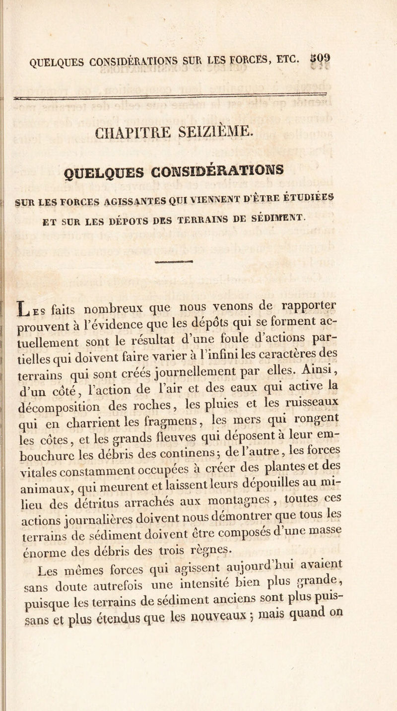 QUELQUES CONSIDÉRATIONS SUR LES FORCES, ETC. 509 CHAPITRE SEIZIÈME. QUELQUES CONSIDÉRATIONS SUR LES FORCES AGISSANTES QUI VIENNENT D’ÊTRE ÉTUDIÉES ET SUR LES DÉPÔTS DES TERRAINS DE SÉDIMENT. Les faits nombreux que nous venons de rapporter prouvent à l’évidence que les dépôts qui se forment ac¬ tuellement sont le résultat d une foule d actions par¬ tielles qui doivent faire varier à l’infini les caractères des terrains qui sont créés journellement par elles. Ainsi, d’un côté, l’action de l’air et des eaux qui active la décomposition des roches, les pluies et les ruisseaux qui en charrient les fragmens, les mers qui rongent les côtes, et les grands fleuves qui déposent à leur em¬ bouchure les débris des continens ; de l’autre, les forces vitales constamment occupées à créer des plantes et des animaux, qui meurent et laissent leurs dépouilles au mi¬ lieu des détritus arrachés aux montagnes , toutes ces actions journalières doivent nous démontrer que tous les terrains de sédiment doivent être composés d’une masse énorme des débris des trois règnes. Les mêmes forces qui agissent aujourd’hui avaient sans doute autrefois une intensité bien plus grande, puisque les terrains de sédiment anciens sont plus puis sans et plus étendus que les nouveaux -, mais quand on