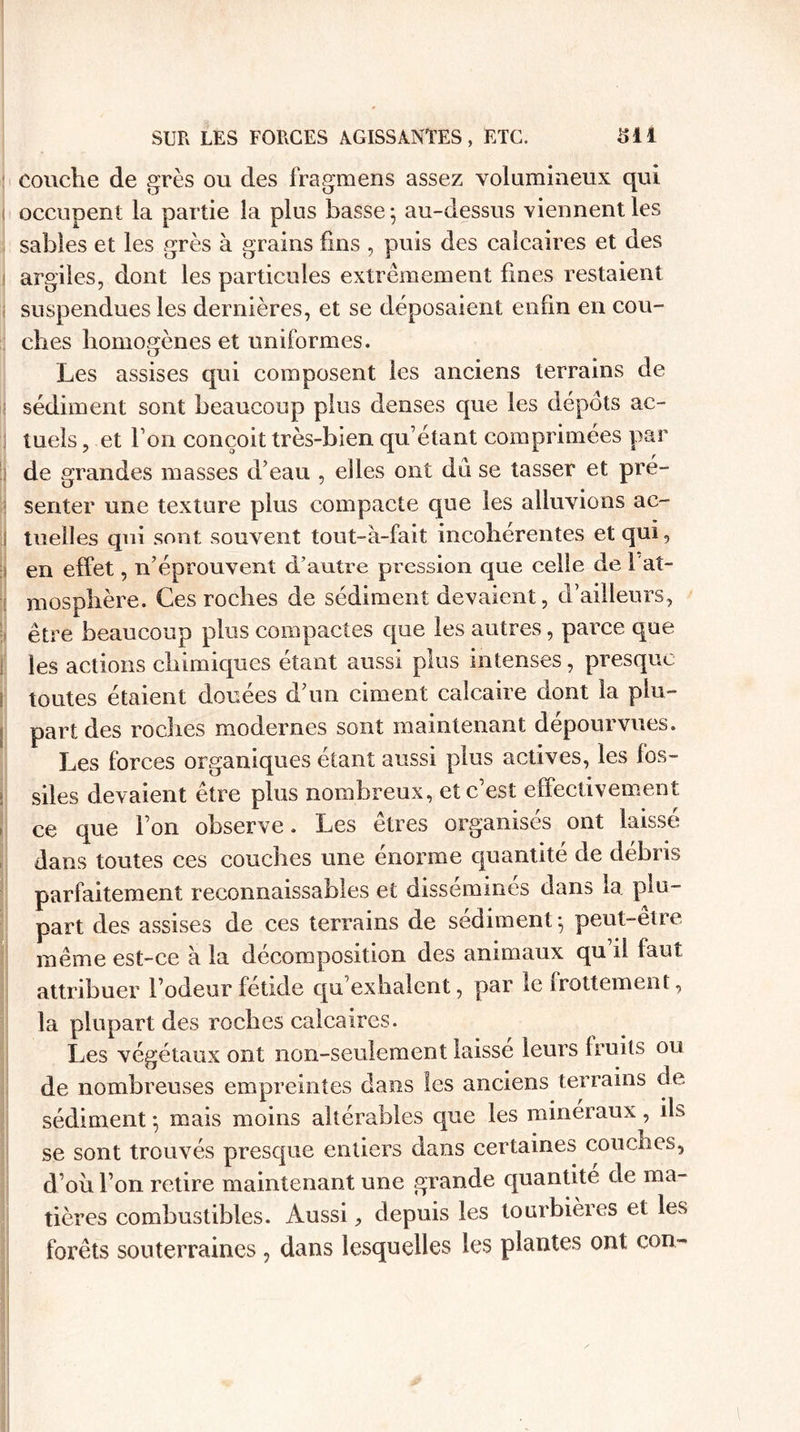 couche de grès ou des fragmens assez volumineux qui occupent la partie la plus basse; au-dessus viennent les sables et les grès à grains fins , puis des calcaires et des argiles, dont les particules extrêmement fines restaient suspendues les dernières, et se déposaient enfin en cou¬ ches homogènes et uniformes. Les assises qui composent les anciens terrains de il sédiment sont beaucoup plus denses que les dépôts ac¬ tuels , et Ton conçoit très-bien qu’étant comprimées par de grandes masses d’eau , elles ont du se tasser et pré¬ senter une texture plus compacte que les alluvions ac¬ tuelles qui sont souvent tout-à-fait incohérentes et qui, en effet, n’éprouvent d’autre pression que celle de 1 at¬ mosphère. Ces roches de sédiment devaient, d’ailleurs, être beaucoup plus compactes que les autres, parce que les actions chimiques étant aussi plus intenses, presque ! toutes étaient douées d’im ciment calcaire dont la plu¬ part des roches modernes sont maintenant dépourvues. Les forces organiques étant aussi plus actives, les fos¬ siles devaient être plus nombreux, et c’est effectivement ce que l’on observe. Les êtres organisés ont laissé dans toutes ces couches une énorme quantité de débris parfaitement reconnaissables et disséminés dans la. plu¬ part des assises de ces terrains de sédiment ; peut-etre même est-ce à la décomposition des animaux qu il faut attribuer l’odeur fetide qu exhalent, par le frottement, la plupart des roches calcaires. Les végétaux ont non-seulement laissé leurs fruits ou de nombreuses empreintes dans les anciens terrains de sédiment ; mais moins altérables que les minéraux, ils se sont trouvés presque entiers dans certaines couches, d’oh l’on retire maintenant une grande quantité de ma¬ tières combustibles. Aussi, depuis les tourbières et les forêts souterraines , dans lesquelles les plantes ont con-