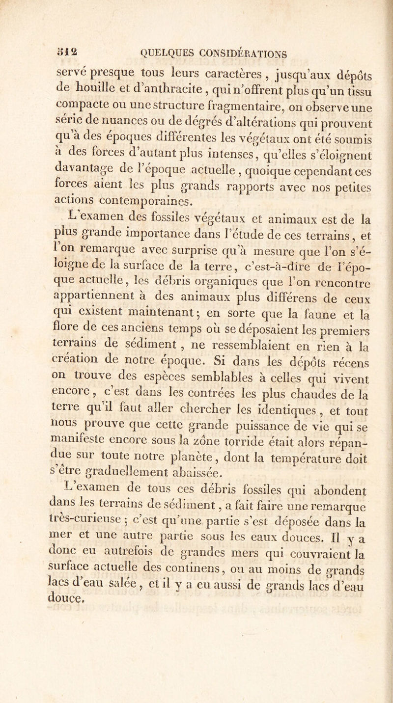 serve presque tous leurs caractères , jusqu’aux dépôts de houille et d anthracite , qui n’offrent plus qu’un tissu compacte ou une structure fragmentaire, on observe une sérié de nuances ou de degres d’altérations qui prouvent qu à des époques differentes les végétaux ont été soumis a des forces d autant plus intenses, qu’elles s’éloignent davantage de l’époque actuelle , quoique cependant ces forces aient les plus grands rapports avec nos petites actions contemporaines. L examen des fossiles végétaux et animaux est de la plus grande importance dans l’étude de ces terrains, et 1 on remarque avec surprise qu’à mesure que l’on s’é¬ loigne de la surface de la terre, c’est-à-dire de l’épo¬ que actuelle, les débris organiques que l’on rencontre appartiennent à des animaux plus différens de ceux qui existent maintenant ; en sorte que la faune et la flore de ces anciens temps ou se déposaient les premiers terrains de sédiment , ne ressemblaient en rien à la création de notre époque. Si dans les dépôts récens on tiouxe des especes semblables à celles qui vivent encore, c est dans les contrées les plus chaudes de la terre qu il faut aller chercher les identiques , et tout nous prouve que cette grande puissance de vie qui se manifeste encore sous la zone torride était alors répan¬ due sur toute notre planète, dont la température doit s être graduellement abaissée. L examen de tous ces débris fossiles qui abondent dans les terrains de sédiment, a fait faire une remarque très-curieuse • c’est qu’une partie s’est déposée dans la mer et une autie partie sous les eaux douces. Il y a aonc eu autrefois de grandes mers qui couvraient la surface actuelle des continens, ou au moins de grands lacs d eau salee, et il y a eu aussi de grands lacs d’eau douce,