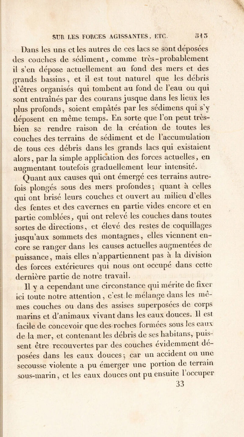 Dans les uns et les autres de ces lacs se sont déposées des conciles de sédiment, comme très-probablement il s’en dépose actuellement au fond des mers et des grands bassins, et il est tout naturel que les débris d’êtres organisés qui tombent au fond de l’eau ou qui sont entraînés par des courans jusque dans les lieux les plus profonds, soient empâtés par les sédimens qui s’y déposent en même temps. En sorte que l’on peut très- bien se rendre raison de la création de toutes les couches des terrains de sédiment et de l’accumulation de tous ces débris dans les grands lacs qui existaient alors, par la simple application des forces actuelles, en augmentant toutefois graduellement leur intensité. Quant aux causes qui ont émergé ces terrains autre¬ fois plongés sous des mers profondes-, quant à celles qui ont brisé leurs couches et ouvert au milieu d’elles des fentes et des cavernes en partie vides encore et en partie comblées, qui ont relevé les couches dans toutes sortes de directions, et élevé des restes de coquillages jusqu’aux sommets des montagnes, elles viennent en¬ core se ranger dans les causes actuelles augmentées de puissance, mais elles n’appartiennent pas à la division des forces extérieures qui nous ont occupe dans cette dernière partie de notre travail. 11 y a cependant une circonstance qui mérite de fixer ici toute notre attention, c’est le mélange dans les mê¬ mes couches ou dans des assises superposées de corps marins et d’animaux vivant dans les eaux douces. 11 est facile de concevoir que des roches formées sous les eaux de la mer, et contenant les débris de ses habitans, puis¬ sent être recouvertes par des couches évidemment dé¬ posées dans les eaux douces -, car un accident ou une secousse violente a pu émerger une portion de terrain sous-marin, et les eaux douces ont pu ensuite 1 occuper 33