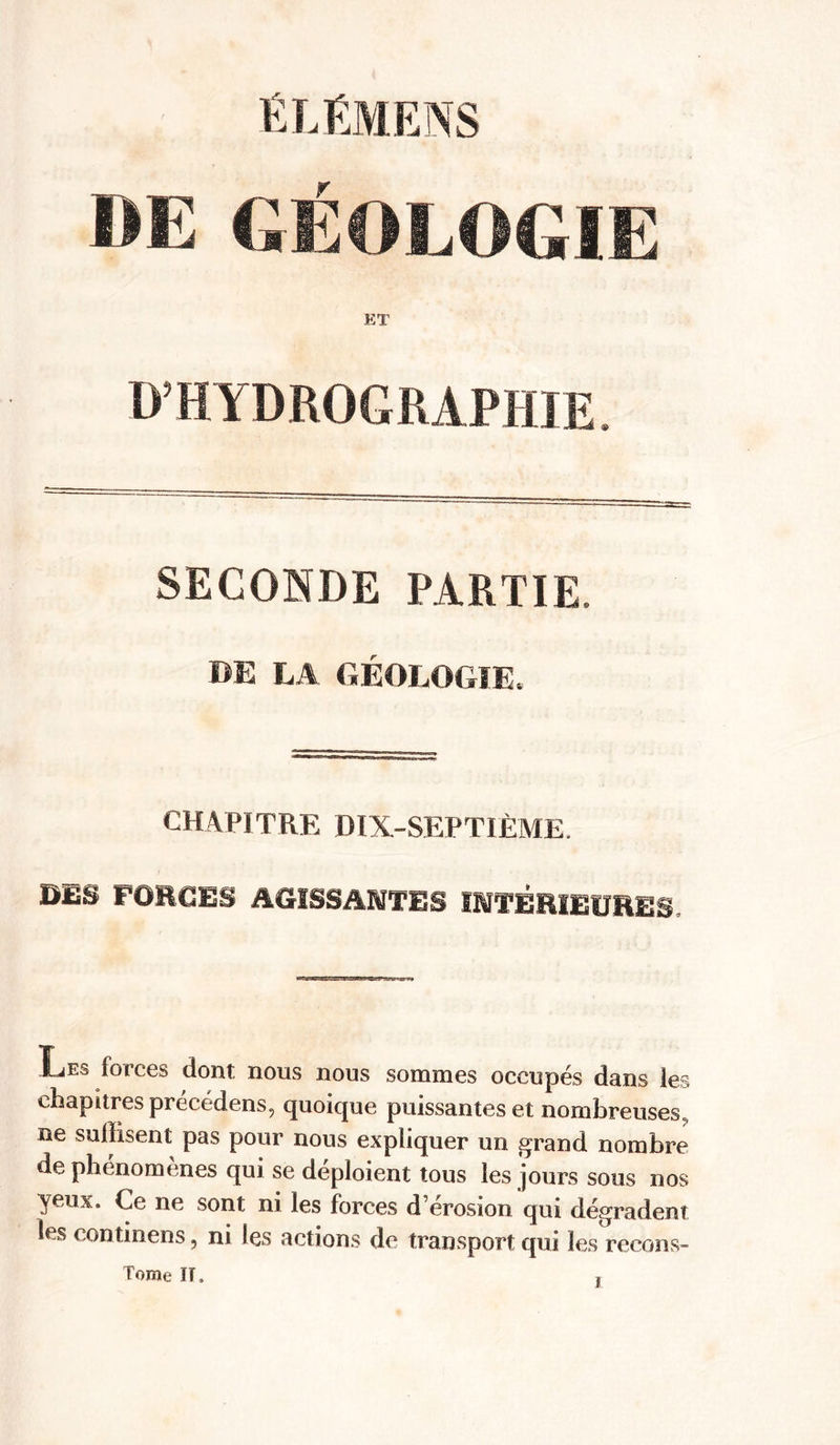 DE GÉOLOGIE ET D’HYDROGRAPHIE. SECONDE PARTIE. BE LA GÉOLOGIE, CHAPITRE DïX-SEPTIÈME. BIS FORCES AGISSANTES INTÉRIEURES, Les forces dont nous nous sommes occupés dans les chapitres précedens, quoique puissantes et nombreuses, ne suffisent pas pour nous expliquer un grand nombre de phénomènes qui se déploient tous les jours sous nos yeux. Ce ne sont ni les forces d’érosion qui dégradent les continens, ni les actions de transport qui les recons- Tome ÏT, ï