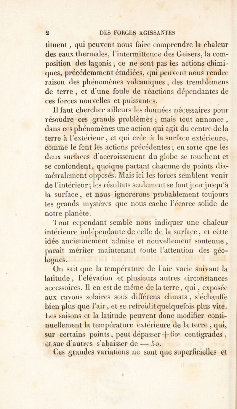 tituent j qui peuvent nous faire comprendre la chaleur des eaux thermales, l’intermittence des Geisers, la com- position des lagonis 5 ce ne sont pas les actions chimi- ques, précédemment étudiées, qui peuvent nous rendre raison des phénomènes volcaniques , des trembîemens de terre , et d’une foule de réactions dépendantes de ces forces nouvelles et puissantes. Il faut chercher ailleurs les données nécessaires pour résoudre ces grands problèmes -, mais tout annonce, dans ces phénomènes une action qui agit du centre de la terre à l’extérieur, et qui crée à la surface extérieure, comme le font les actions précédentes ; en sorte que les deux surfaces d’accroissement du globe se touchent et se confondent, quoique partant chacune de points dia- métralement opposés. Mais ici les forces semblent venir de l’intérieur^ les résultats seulement se font jour jusqu’à la surface, et nous ignorerons probablement toujours les grands mystères que nous cache Fécorce solide de notre planète. Tout cependant semble nous indiquer une chaleur intérieure indépendante de celle de la surface, et cette idée anciennement admise et nouvellement soutenue, paraît mériter maintenant toute l’attention des géo- logues. On sait que la température de Fair varie suivant la latitude, l’élévation et plusieurs autres circonstances accessoires. Il en est de même de la terre, qui, exposée aux rayons solaires sous différens climats , s’échauffe bien plus que Fair, et se refroidit quelquefois plus vite. Les saisons et la latitude peuvent donc modifier conti- nuellement la température extérieure de la terre , qui, sur certains points, peut dépasser -J- 6o° centigrades , et sur d’autres s’abaisser de — 5o. Ces grandes variations ne sont que superficielles et