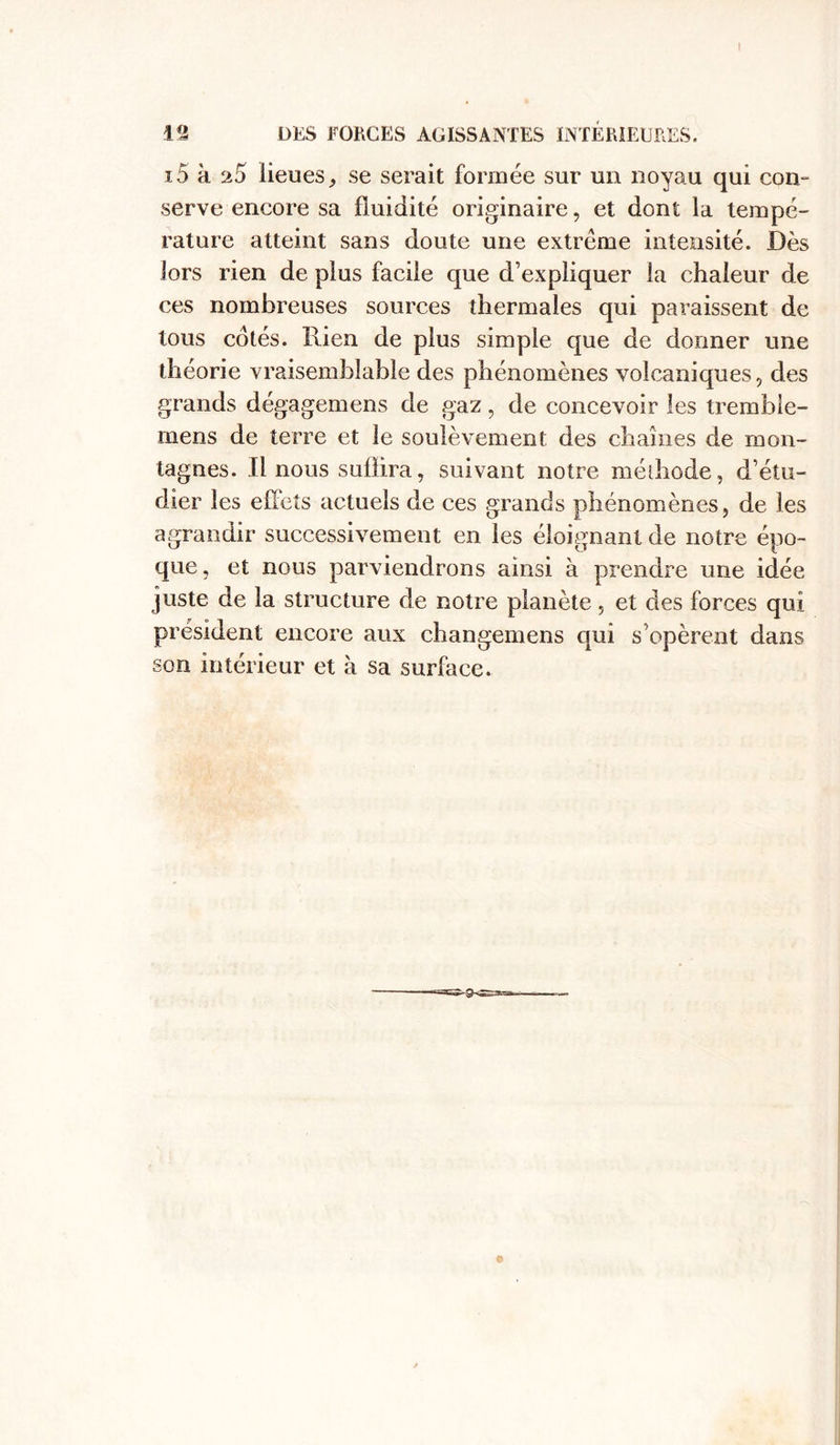 I 12 DES FORCES AGISSANTES INTÉRIEURES. i5 à 25 lieues, se serait formée sur un noyau qui con- serve encore sa fluidité originaire, et dont la tempé- rature atteint sans doute une extrême intensité. Dès lors rien de plus facile que d’expliquer la chaleur de ces nombreuses sources thermales qui paraissent de tous cotés. Rien de plus simple que de donner une théorie vraisemblable des phénomènes volcaniques, des grands dégagemens de gaz, de concevoir les tremble- mens de terre et le soulèvement des chaînes de mon- tagnes. Il nous subira, suivant notre méthode, d’étu- dier les effets actuels de ces grands phénomènes, de les agrandir successivement en les éloignant de notre épo- que, et nous parviendrons ainsi à prendre une idée juste de la structure de notre planète, et des forces qui président encore aux changemens qui s'opèrent dans son intérieur et à sa surface.