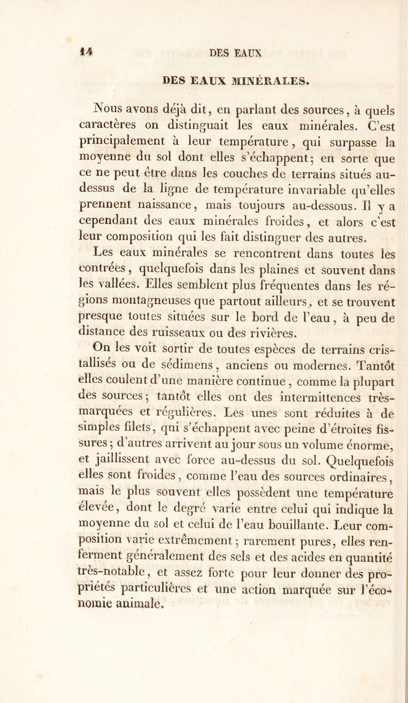 DES EAUX MINÉRALES. JNous avons déjà dit, en parlant des sources, à quels caractères on distinguait les eaux minérales. C’est principalement à leur température , qui surpasse la moyenne du sol dont elles s’échappent 5 en sorte que ce ne peut être dans les couches de terrains situés au- dessus de la ligne de température invariable qu’elles prennent naissance, mais toujours au-dessous. Il y a cependant des eaux minérales froides, et alors c’est leur composition qui les fait distinguer des autres. Les eaux minérales se rencontrent dans toutes les contrées, quelquefois dans les plaines et souvent dans les vallées. Elles semblent plus fréquentes dans les ré- gions montagneuses que partout ailleurs, et se trouvent presque toutes situées sur le bord de l’eau, à peu de distance des ruisseaux ou des rivières. On les voit sortir de toutes espèces de terrains cris- tallisés ou de sédimens, anciens ou modernes. Tantôt elles coulent d’une manière continue , comme la plupart des sources ; tantôt elles ont des intermittences très- marquées et régulières. Les unes sont réduites à de simples filets, qui s’échappent avec peine d’étroites fis- sures ; d’autres arrivent au jour sous un volume énorme, et jaillissent avec force au-dessus du sol. Quelquefois elles sont froides, comme l’eau des sources ordinaires, mais le plus souvent elles possèdent une température élevée, dont le degré varie entre celui qui indique la moyenne du sol et celui de l’eau bouillante. Leur com- position varie extrêmement 5 rarement pures, elles ren- ieraient généralement des sels et des acides en quantité très-notable, et assez forte pour leur donner des pro- priétés particulières et une action marquée sur l’éco- nomie animale.