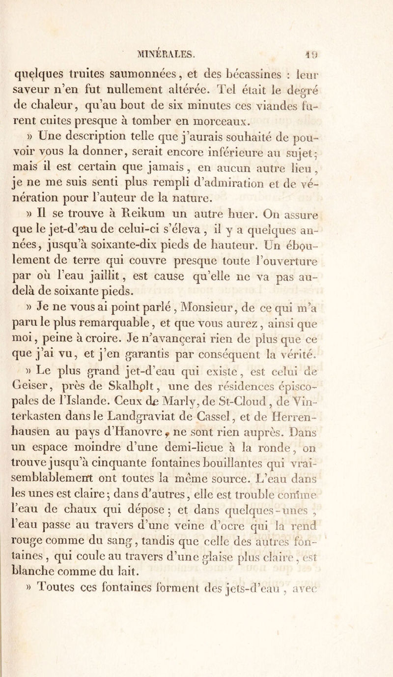 quelques truites saumonnées, et des bécassines : leur saveur n’en fut nullement altérée. Tel était le degré de chaleur, qu’au bout de six minutes ces viandes fu- rent cuites presque à tomber en morceaux. )> Une description telle que j’aurais souhaité de pou- voir vous la donner, serait encore inférieure au sujet; mais il est certain que jamais, en aucun autre lieu, je ne me suis senti plus rempli d’admiration et de vé- nération pour l’auteur de la nature. )) Il se trouve à Reikum un autre huer. On assure que le jet-d’etiu de celui-ci s’éleva , il y a quelques an- nées, jusqu’à soixante-dix pieds de hauteur. Un ébou- lement de terre qui couvre presque toute l’ouverture par ou l’eau jaillit, est cause qu’elle ne va pas au- delà de soixante pieds. )) Je ne vous ai point parlé , Monsieur, de ce qui m’a paru le plus remarquable, et que vous aurez, ainsi que moi, peine à croire. Je n’avancerai rien de plus que ce que j’ai vu, et j’en garantis par conséquent la vérité. )) Le plus grand jet-d’eau qui existe, est celui de Geiser, près de Skalhplt, une des résidences épisco- pales de l’Islande. Ceux de Marly, de St-Cloud, de Vin- terkasten dans le Landgraviat de Casse!, et de Herren- hausfen au pays d’Hanovre f ne sont rien auprès. Dans un espace moindre d’une demi-lieue à la ronde, on trouve jusqu’à cinquante fontaines bouillantes qui vrai- semblablement ont toutes la meme source. L’eau dans les unes est claire -, dans d’antres, elle est trouble comme l’eau de chaux qui dépose; et dans quelques-unes , l’eau passe au travers d’une veine d’ocre qui la rend rouge comme du sang, tandis que celle des autres fon- taines , qui coule au travers d’une glaise plus claire, est blanche comme du lait. » Toutes ees fontaines forment des jets-d’eau , avec