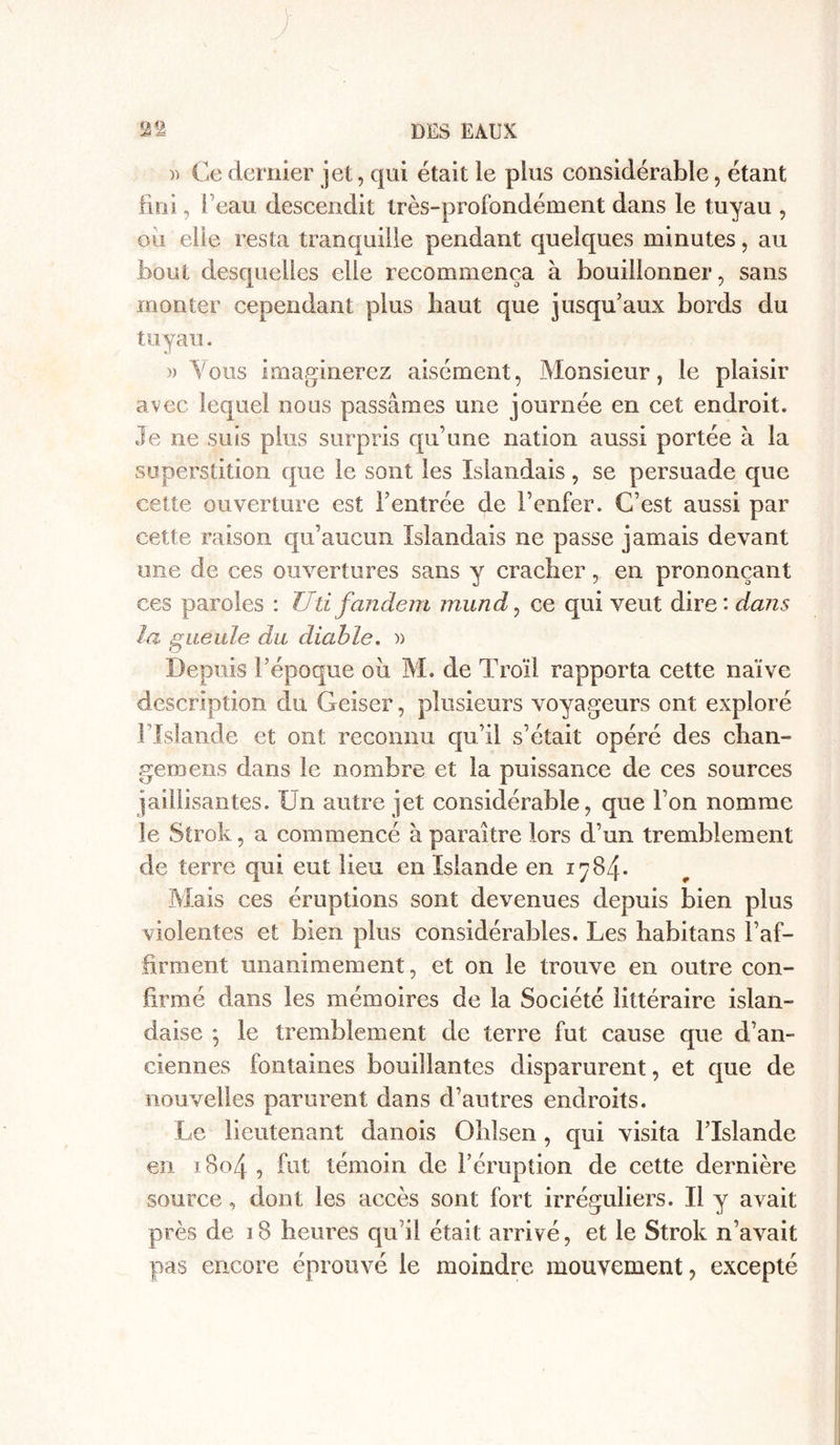 )) Ce dernier jet, qui était le plus considérable, étant fini 5 beau descendit très-profondément dans le tuyau , oii elle resta tranquille pendant quelques minutes, au bout desquelles elle recommença à bouillonner, sans monter cependant plus haut que jusqu’aux bords du tuyau. » Vous imaginerez aisément, Monsieur, le plaisir avec lequel nous passâmes une journée en cet endroit. Je ne suis plus surpris qu’une nation aussi portée à la superstition que le sont les Islandais, se persuade que cette ouverture est l’entrée de l’enfer. C’est aussi par cette raison qu’aucun Islandais ne passe jamais devant une de ces ouvertures sans y cracher, en prononçant ces paroles : Uti fandern mund, ce qui veut dire: dans la gueule du diable. » Depuis l’époque ou M. de Troïl rapporta cette naïve description du Geiser, plusieurs voyageurs ont exploré Flslandè et ont reconnu qu’il s’était opéré des chan- gera eus dans le nombre et la puissance de ces sources jaillisantes. Un autre jet considérable, que l’on nomme le Strok, a commencé à paraître lors d’un tremblement de terre qui eut lieu en Islande en 1784. Mais ces éruptions sont devenues depuis bien plus violentes et bien plus considérables. Les habitans l’af- firment unanimement, et on le trouve en outre con- firmé dans les mémoires de la Société littéraire islan- daise ; le tremblement de terre fut cause que d’an- ciennes fontaines bouillantes disparurent, et que de nouvelles parurent dans d’autres endroits. Le lieutenant danois Ohlsen, qui visita l’Islande en 1804 , fut témoin de l’éruption de cette dernière source, dont les accès sont fort irréguliers. Il y avait près de 18 heures qu’il était arrivé, et le Strok n’avait pas encore éprouvé le moindre mouvement, excepté