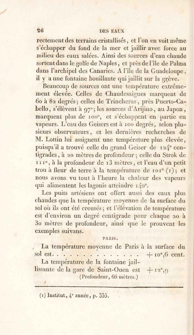 rectementdes terrains cristallisés, et l’on en voit même s’échapper du fond de la mer et jaillir avec force au milieu des eaux salées. Ainsi des sources d’eau chaude sortent dans le golfe de Naples, et près de File de Palma dans l’archipel des Canaries. À 1 île de la Guadeloupe, il y aune fontaine bouillante qui jaillit sur la grève. Beaucoup de sources ont une température extrême- ment élevée. Celles de Chaudesaigues marquent de 60 à 82 degrés; celles de Trincheras, près Puerto-Ca- bello, s’élèvent à 970; les sources d’Ârijino, au Japon, marquent plus de ioo°, et s’échappent en partie en vapeurs. L’eau des Geisers est à 100 degrés, selon plu- sieurs observateurs, et les dernières recherches de M. Lottin lui assignent une température plus élevée, puisqu’il a trouvé celle du grand Geiser de 124° cen- tigrades, à 20 mètres de profondeur ; celle du Strok de 111°, à la profondeur de i3 mètres, et l’eau d’un petit trou à fleur de terre à la température de ioi° (r) ; et nous avons vu tout à l’heure la chaleur des vapeurs qui alimentent les lagonis atteindre i4o°. Les puits artésiens ont offert aussi des eaux plus chaudes que la température moyenne de la surface du sol oh ils ont été creusés; et l’élévation de température est d’environ un degré centigrade pour chaque 20 à 3o mètres de profondeur, ainsi que le prouvent les exemples suivans. PARIS. La température moyenne de Paris à la surface du sol est -j~ 10%6 cent. La température de la fontaine jail- lissante de la gare de Saint-Ouen est -f-i2°,9 (Profondeur, 66 mètres.) (1) Institut, 4e année, p. 335.