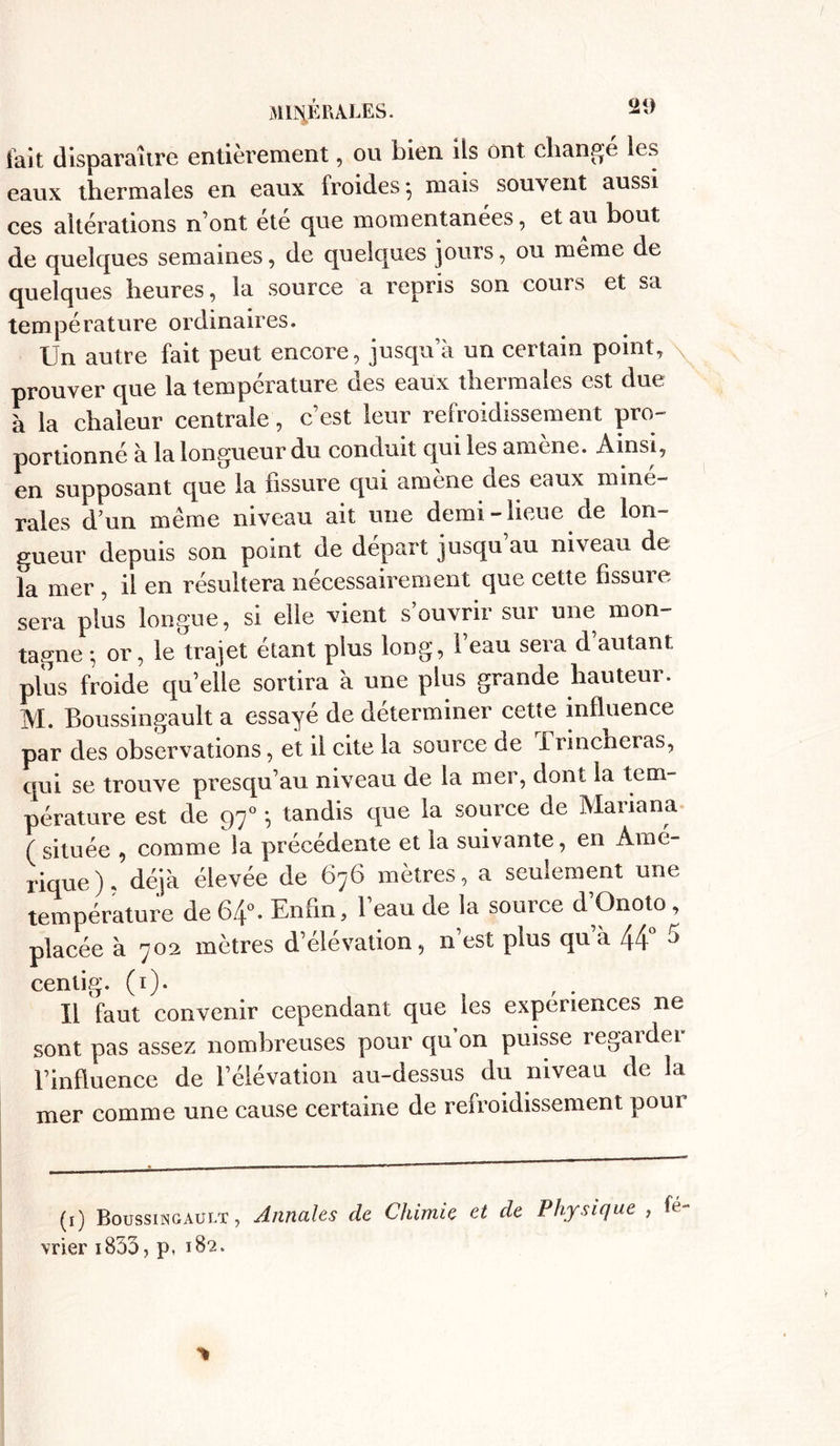 lait disparaître entièrement, ou bien ils ont changé les eaux thermales en eaux froides -, mais souvent aussi ces altérations n’ont été que momentanées, et au bout de quelques semaines, de quelques jours, ou même de quelques heures, la source a repris son cours et sa température ordinaires. Un autre fait peut encore, jusqua un certain point, prouver que la température des eaux thermales est due à la chaleur centrale, c’est leur refroidissement pro- portionné à la longueur du conduit qui les amène. Ainsi, en supposant que la fissure qui amène des eaux miné- rales dun même niveau ait une demi-lieue de lon- gueur depuis son point de départ jusqu’au niveau de la mer , il en résultera nécessairement que cette fissure sera plus longue, si elle vient s’ouvrir sur une mon- tagne *, or, le trajet étant plus long, 1 eau sera d autant plus froide qu’elle sortira à une plus grande hauteur. M. Boussingault a essayé de déterminer cette influence par des observations, et il cite la source de Trincheras, qui se trouve presqu’au niveau de la mer, dont la tem- pérature est de 970 *, tandis que la source de Mariana (située , comme la précédente et la suivante, en Amé- rique). déjà élevée de 676 mètres, a seulement une température de 64°. Enfin, l’eau de la source d’Onoto , placée à 702 mètres d’élévation, n est pius qu à 44 J centig. (1). Il faut convenir cependant que les expériences ne sont pas assez nombreuses pour qu’on puisse regarder l’influence de l’élévation au-dessus du niveau de la mer comme une cause certaine de refroidissement pour (1) Boussingault, Annales de Chimie et de Physique , fé vrier i833, p, 182.