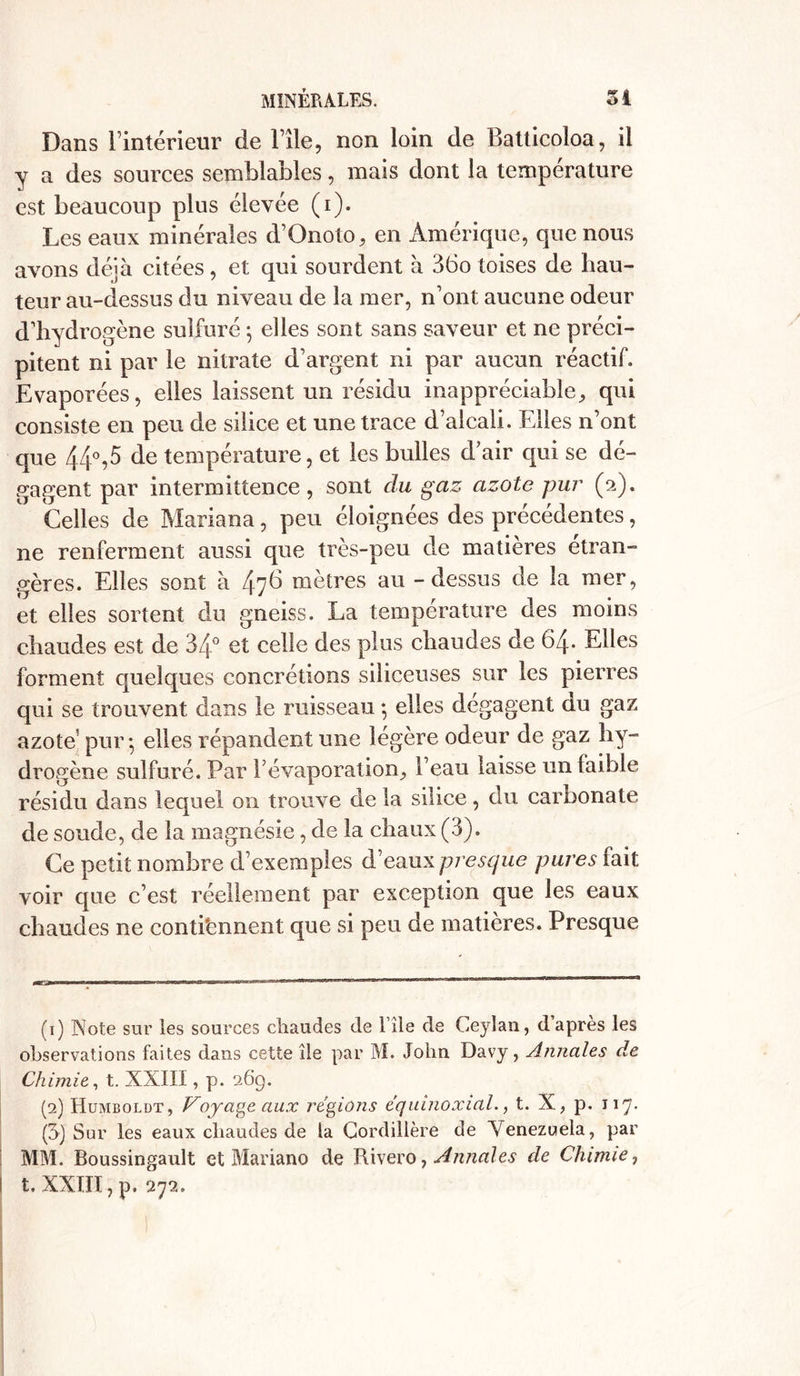 Dans l’intérieur de File, non loin de Batticoloa, il y a des sources semblables, mais dont la température est beaucoup plus élevée (i). Les eaux minérales d’Onoto, en Amérique, que nous avons déjà citées , et qui sourdent à 36o toises de hau- teur au-dessus du niveau de la mer, n’ont aucune odeur d'hydrogène sulfuré ; elles sont sans saveur et ne préci- pitent ni par le nitrate d’argent ni par aucun réactif. Evaporées, elles laissent un résidu inappréciable, qui consiste en peu de silice et une trace d’alcali. Elles n’ont que 44°,5 de température, et les bulles d air qui se dé- gagent par intermittence, sont du gaz azote pur (a). Celles de Mariana, peu éloignées des précédentes, ne renferment aussi que très-peu de matières étran- gères. Elles sont à 47^ mètres au - dessus de la mer, et elles sortent du gneiss. La température des moins chaudes est de 34° et celle des plus chaudes de 64. Elles forment quelques concrétions siliceuses sur les pierres qui se trouvent dans le ruisseau *, elles dégagent au gaz azote! pur-, elles répandent une légère odeur de gaz hy- drogène sulfuré. Par F évaporation, l’eau laisse un faible résidu dans lequel on trouve de la silice, du carbonate de soude, de la magnésie, de la chaux (3). Ce petit nombre d’exemples d’eaux presque pures fait voir que c’est réellement par exception que les eaux chaudes ne contiennent que si peu de matières. Presque (1) Note sur les sources chaudes de l’ile de Ceyîan, d apres les observations faites dans cette île par M. John Davy, Annales de Chimie, t. XXIII, p. 269. (2) Humboldt, Voyage aux régions équinoxial., t. X, p. 117. (3} Sur les eaux chaudes de la Cordillère de Venezuela, par MM. Boussingault et Mariano de Rivero, Annales de Chimie,