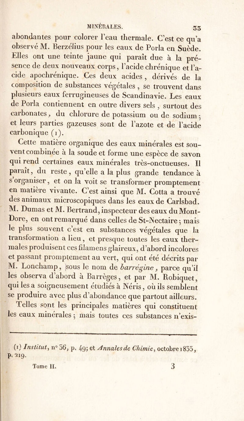 abondantes pour colorer l’eau thermale. C’est ce qu’a observé M. Berzélius pour les eaux de Porla en Suède. Elles ont une teinte jaune qui paraît due à la pré- sence de deux nouveaux corps, l’acide chrénique et l’a- cide apochrénique. Ces deux acides , dérivés de la composition de substances végétales , se trouvent dans plusieurs eaux ferrugineuses de Scandinavie. Les eaux de Porla contiennent en outre divers sels , surtout des carbonates du chlorure de potassium ou de sodium -, et leurs parties gazeuses sont de l’azote et de l’acide carbonique (i). Cette matière organique des eaux minérales est sou- vent combinée a la soude et forme une espèce de savon qui rend certaines eaux minérales très-onctueuses. Il parait, du reste , qu’elle a la plus grande tendance à s organiser, et on la voit se transformer promptement en matière vivante. C’est ainsi que M. Cotta a trouvé des animaux microscopiques dans les eaux de Carlsbad. M. Dumas et M. Bertrand, inspecteur des eaux du Mont- Dore, en ont remarqué dans celles de St-Nectaire ; mais le plus souvent c’est en substances végétales que la transformation a lieu, et presque toutes les eaux ther- males produisent ces filamens glaireux, d’abord incolores et passant promptement au vert, qui ont été décrits par M. Lonchamp, Jsous le nom de barrègine} parce qu’il les observa d’abord à Barrèges, et par M. Robiquet, qui les a soigneusement étudiés à Néris, où ils semblent se produire avec plus d’abondance que partout ailleurs. Telles sont les principales matières qui constituent les eaux minérales 5 mais toutes ces substances n’exis- (0 Institut, n° 56, p, 49; et Annales de Chimie, octobre i833, p. 219.