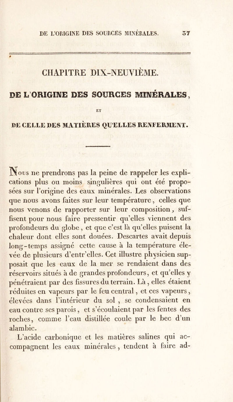 CHAPITRE DIX-NEUVIÈME. DEL ORIGINE DES SOURCES MINÉRALES, ET DE CEELE DES MATIÈRES QU ELLES RENFERMENT. Nous ne prendrons pas la peine de rappeler les expli- cations plus ou moins singulières qui ont été propo- sées sur l’origine des eaux minérales. Les observations que nous avons faites sur leur température, celles que nous venons de rapporter sur leur composition , suf- fisent pour nous faire pressentir qu’elles viennent des profondeurs du globe, et que c’est là qu’elles puisent la chaleur dont elles sont douées. Descartes avait depuis long-temps assigné cette cause à la température éle- vée de plusieurs d’entr’elles. Cet illustre physicien sup- posait que les eaux de la mer se rendaient dans des réservoirs situés à de grandes profondeurs, et qu’elles y pénétraient par des fissures du terrain. Là , elles étaient réduites en vapeurs par le feu central, et ces vapeurs, élevées dans l’intérieur du sol , se condensaient en eau contre ses parois, et s’écoulaient par les fentes des roches, comme l’eau distillée coule par le bec d’un alambic. L’acide carbonique et les matières salines qui ac- compagnent les eaux minérales , tendent à faire ad-