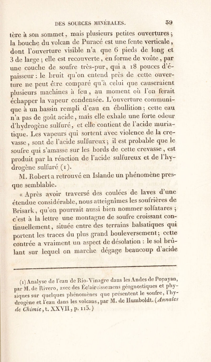 tère à son sommet, mais plusieurs petites ouvertures ; la bouche du volcan de Puracé est une fente verticale, dont l’ouverture visible n’a que 6 pieds de long et 3 de large ; elle est recouverte, en forme de voûte , par une couche de soufre très-pur, qui a 18 pouces d’é- paisseur : le bruit qu’on entend près de cette ouver- ture ne peut être comparé qu’à celui que causeraient plusieurs machines à feu , au moment oh l’on ferait échapper la vapeur condensée. L’ouverture communi- que à un bassin rempli d’eau en ébullition -, cette eau n’a pas de goût acide, mais elle exhale une forte odeur d’hydrogène sulfuré, et elle contient de l’acide muria- tique. Les vapeurs qui sortent avec violence de la cre- vasse, sont de l’acide sulfureux; il est probable que le soufre qui s’amasse sur les bords de cette crevasse, est produit par la réaction de l’acide sulfureux et de l’hy- drogène sulfuré (1). M. Robert a retrouvé en Islande un phénomène pres- que semblable. <c Après avoir traverse des couiees de laves d une étendue considérable, nous atteignîmes les soufrières de Brisark, qu’on pourrait aussi bien nommer solfatares ; c’est à la lettre une montagne de soufre croissant con- tinuellement , située entre des terrains balsatiques qui portent les traces du plus grand bouleversement; cette contrée a vraiment un aspect de désolation : le sol brû- lant sur lequel on marche dégage beaucoup d’acide (1) Analyse de l’eau de Rio-Vinagre dans les Andes de Popayan, par M. de Rivero, avec des Éciaircissemens géognostiques et phy- siques sur quelques phénomènes que présentent le soufre, l hy- drogène et l’eau dans les volcans,par M. de Humboldt. (Annales de Chimie ,t. XXYH, p. n5.)