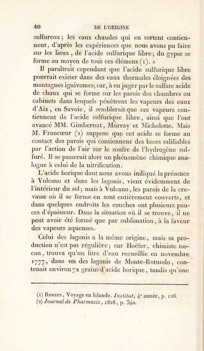 sulfureux ; les eaux chaudes qui en sortent contien- nent , d’après les expériences que nous avons pu faire sur les lieux, de l’acide sulfurique libre 5 du gypse se forme au moyen de tous ces élémens (1). » Il paraîtrait cependant que l’acide sulfurique libre pourrait exister dans des eaux thermales éloignées des montagnes ignivomes; car, à en juger parle sulfate acide de chaux qui se forme sur les parois des chambres ou cabinets dans lesquels pénètrent les vapeurs des eaux d’Aix , en Savoie, il semblerait que ces vapeurs con- tiennent de l’acide sulfurique libre, ainsi que l’ont avancé MM. Gimbernat, Murray et Micbelotte. Mais M. Francœur (2) suppose que cet acide se forme au contact des parois qui contiennent des bases salifiables par l’action de l’air sur le soufre de l’hydrogène sul- furé. Il se passerait alors un phénomène chimique ana- logue à celui de la nitrification. L’acide borique dont nous avons indiqué la présence à Yulcano et dans les lagonis, vient évidemment de l’interieur du sol • mais à Vulcano, les parois de la cre- vasse oii il se forme en sont entièrement couverts, et dans quelques endroits les couches ont plusieurs pou- ces d’épaisseur. Dans la situation ou il se trouve, il ne peut avoir été formé que par sublimation, à la faveur des vapeurs aqueuses. Celui des lagonis a la même origine, mais sa pro- duction n’est pas régulière ; car Hoëfer, chimiste tos- can , trouva qu’un litre d’eau recueillie en novembre 1777, dans un des lagonis de Monte-Rotundo, con- tenait environ72 grains d’acide borique, tandis qu’une (1) Robert, Voyage en Islande. Institut, 4 e année, p. 126. (2) Journal de Pharmacie, 1828, p. 34o.