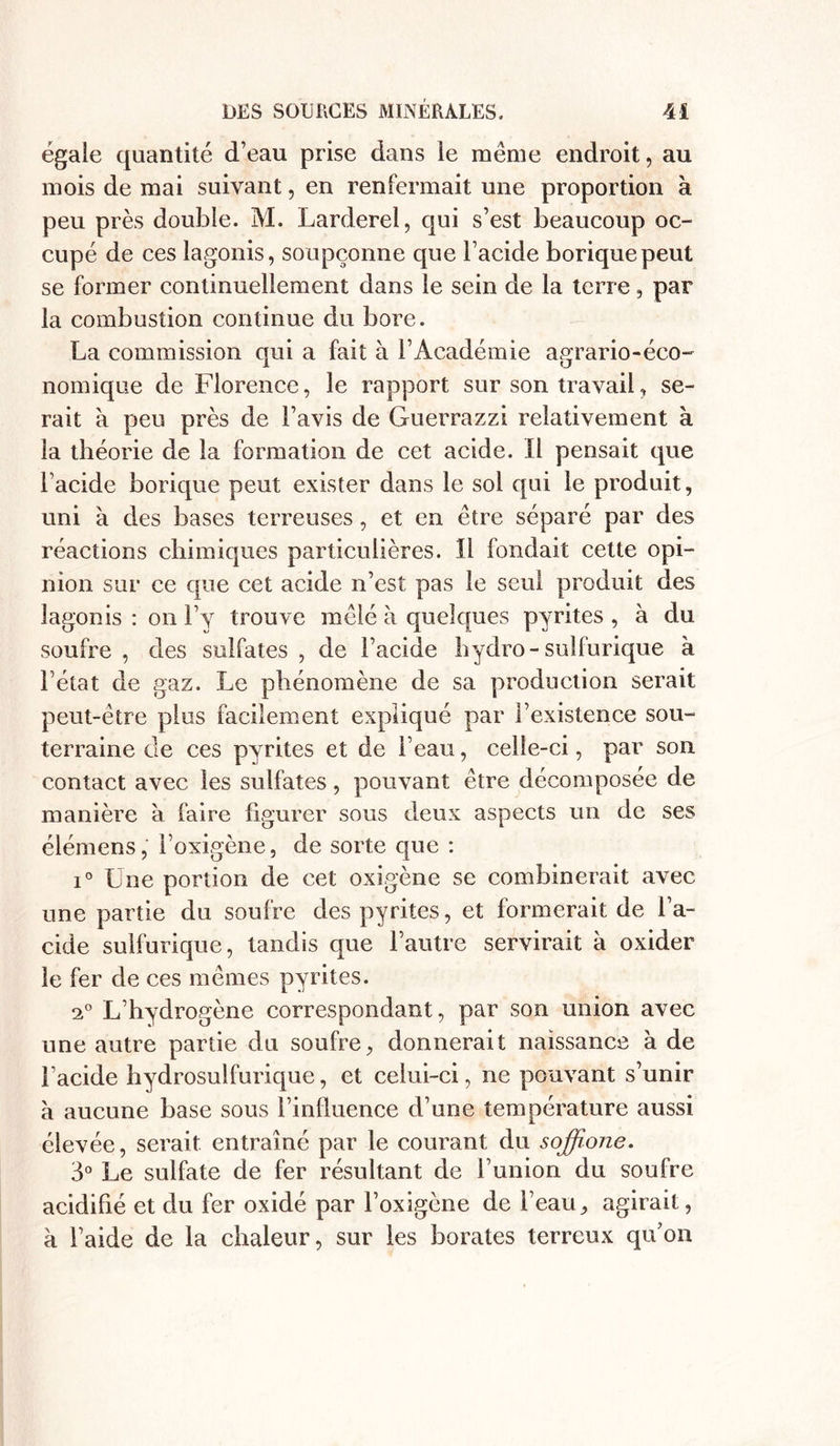 égale quantité d’eau prise dans le même endroit, au mois de mai suivant, en renfermait une proportion à peu près double. M. Larderel, qui s’est beaucoup oc- cupé de ces lagonis, soupçonne que l’acide borique peut se former continuellement dans le sein de la terre, par la combustion continue du bore. La commission qui a fait à l’Académie agrario-éco- nomique de Florence, le rapport sur son travail, se- rait à peu près de l’avis de Guerrazzi relativement à la théorie de la formation de cet acide. Il pensait que l’acide borique peut exister dans le sol qui le produit, uni à des bases terreuses, et en être séparé par des réactions chimiques particulières. Il fondait cette opi- nion sur ce que cet acide n’est pas le seul produit des lagonis : on l’y trouve mêlé à quelques pyrites , à du soufre , des sulfates , de l’acide liydro- sulfurique à l’état de gaz. Le phénomène de sa production serait peut-être plus facilement expliqué par l’existence sou- terraine de ces pyrites et de l’eau, celle-ci, par son contact avec les sulfates, pouvant être décomposée de manière à faire figurer sous deux aspects un de ses élémens, l’oxigène, de sorte que : i° Une portion de cet oxigène se combinerait avec une partie du soufre des pyrites, et formerait de l’a- cide sulfurique, tandis que l’autre servirait à oxider le fer de ces mêmes pyrites. 20 L’hydrogène correspondant, par son union avec une autre partie du soufre, donnerait naissance à de l’acide hydrosulfurique, et celui-ci, ne pouvant s’unir à aucune base sous l’influence d’une température aussi élevée, serait entraîné par le courant du soffîojie. 3° Le sulfate de fer résultant de l’union du soufre acidifié et du fer oxidé par l’oxigène de l’eau, agirait, à l’aide de la chaleur, sur les borates terreux qu’on