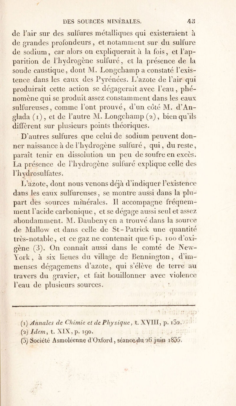 de l’air sur des sulfures métalliques qui existeraient à de grandes profondeurs, et notamment sur du sulfure de sodium, car alors on expliquerait à la fois, et l’ap- parition de l’hydrogène sulfuré, et la présence de la soude caustique, dont M. Longchamp a constaté l’exis- tence dans les eaux des Pyrénées. L’azote de l’air qui produirait cette action se dégagerait avec l’eau, phé- nomène qui se produit assez constamment dans les eaux sulfureuses, comme Font prouvé, d’un coté M. d’An- glada (i) , et de l’autre M. Longchamp (a), bien qu’ils diffèrent sur plusieurs points théoriques. D’autres sulfures que celui de sodium peuvent don- ner naissance à de l’hydrogène sulfuré , qui, du reste, paraît tenir en dissolution un peu de soufre en excès. La présence de l’hydrogène sulfuré explique celle des F hydrosulfates. L’azote, dont nous venons déjà d’indiquer l’existence dans les eaux sulfureuses, se montre aussi dans la plu- part des sources minérales. Il accompagne fréquem- ment l’acide carbonique, et se dégage aussi seul et assez abondamment. M. Daubeny en a trouvé dans la source de Mallow et dans celle de St - Patrick une quantité très-notable, et ce gaz ne contenait que 6 p. iood’oxi- gène (3). On connaît aussi dans le comté de New- York , à six lieues du village de Bennington , d’im- menses dégagemens d’azote, qui s’élève de terre au travers du gravier, et fait bouillonner avec violence l’eau de plusieurs sources. , \ • < w ' * * *> - ' •• ( (1) Annales de Chimie et de Physique, t. XVIII, P* i32. - (2) Idem, t. XIX, p. igo. . ,.j ce (3) Société Asmoléenne d’Qxford, séancoalu 26 juin 180§•