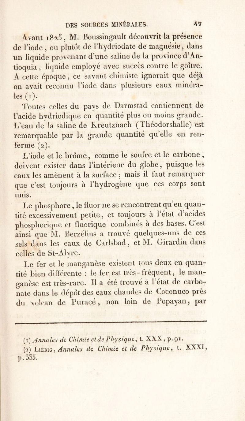 Avant iBsô, M. Boussingault découvrit la présence de l’iode , ou plutôt de Fhydriodate de magnésie, dans un liquide provenant d’une saline de la province d’An- tioquia, liquide employé avec succès contre le goitre. A cette époque, ce savant chimiste ignorait que déjà 011 avait reconnu l’iode dans plusieurs eaux minéra- les (1). Toutes celles du pays de Darmstad contiennent de l’acide hydriodique en quantité plus ou moins grande. L’eau de la saline de Kreutznach (Théodorshalle) est remarquable par la grande quantité qu’elle en ren- ferme (2). L’iode et le brome, comme le soufre et le carbone , doivent exister dans l’intérieur du globe, puisque les eaux les amènent à la surface , mais il faut remarquer que c’est toujours à l’hydrogène que ces corps sont unis. Le phosphore, le fluor ne se rencontrent qu’en quan- tité excessivement petite, et toujours à Fetat d acides phosphorique et fluorique combines à des bases. C est ainsi que M. Berzélius a trouvé quelques-uns de ces sels dans les eaux de Carlsbad, et M. Girardin dans celles de St-Alyre. Le fer et le manganèse existent tous deux en quan- tité bien différente : le fer est très - fréquent, le man- ganèse est très-rare. Il a été trouvé à l’état de carbo- nate dans le dépôt des eaux chaudes de Coconuco près du volcan de Puracé, non loin de Popayan, par (1) Annales de Chimie eide Physique, t. XXX, p. 91. (2) Liebig , Annales de Chimie et de Physique, t. XXXI, p. 335.