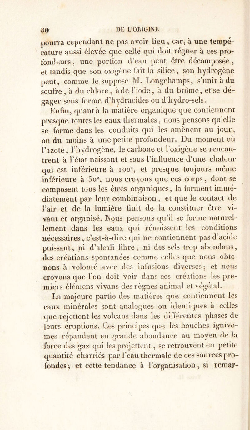 pourra cependant ne pas avoir lieu, car, à une tempé- rature aussi élevée que celle qui doit régner à ces pro- fondeurs , une portion d’eau peut être décomposée, et tandis que son oxigène fait la silice, son hydrogène peut, comme le suppose M. Longchamps, s’unir à du soufre , à du chlore , a de l’iode , à du brome, et se dé- gager sous forme d’hydracides ou d’hydro-sels. Enfin, quanta la matière organique que contiennent presque toutes les eaux thermales, nous pensons qu’elle se forme dans les conduits qui les amènent au jour, ou du moins à une petite profondeur. Du moment oh Fazote , l’hydrogène, le carbone et i’oxigène se rencon- trent à l’état naissant et sous l’influence d’une chaleur qui est inférieure h ioo°, et presque toujours même inférieure à 5o°, nous croyons que ces corps, dont se composent tous les êtres organiques, la forment immé- diatement par leur combinaison, et que le contact de l’air et de la lumière finit de la constituer être vi- vant et organisé. Nous pensons qu’il se forme naturel- lement dans les eaux qui réunissent les conditions nécessaires , c’est-à-dire qui ne contiennent pas d’acide puissant, ni d’alcali libre, ni des sels trop abondans, des créations spontanées comme celles que nous obte- nons à volonté avec des infusions diverses; et nous croyons que l’on doit voir dans ces créations les pre- miers élémens vivans des règnes animal et végétal. La majeure partie des matières que contiennent les eaux minérales sont analogues ou identiques à celles que rejettent les volcans dans les différentes phases de leurs éruptions. Ces principes que les bouches ignivo- mes répandent en grande abondance au moyen de la force des gaz qui les projettent, se retrouvent en petite quantité charriés par l’eau thermale de ces sources pro- fondes ; et cette tendance à l’organisation, si reraar-